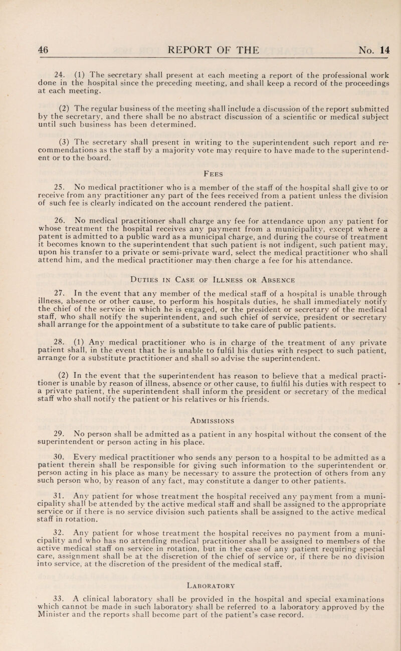 24. (1) The secretary shall present at each meeting a report of the professional work done in the hospital since the preceding meeting, and shall keep a record of the proceedings at each meeting. (2) The regular business of the meeting shall include a discussion of the report submitted by the secretary, and there shall be no abstract discussion of a scientific or medical subject until such business has been determined. (3) The secretary shall present in writing to the superintendent such report and re¬ commendations as the staff by a majority vote may require to have made to the superintend¬ ent or to the board. Fees 25. No medical practitioner who is a member of the staff of the hospital shall give to or receive from any practitioner any part of the fees received from a patient unless the division of such fee is clearly indicated on the account rendered the patient. 26. No medical practitioner shall charge any fee for attendance upon any patient for whose treatment the hospital receives any payment from a municipality, except where a patent is admitted to a public ward as a municipal charge, and during the course of treatment it becomes known to the superintendent that such patient is not indigent, such patient may, upon his transfer to a private or semi-private ward, select the medical practitioner who shall attend him, and the medical practitioner may then charge a fee for his attendance. Duties in Case of Illness or Absence 27. In the event that any member of the medical staff of a hospital is unable through illness, absence or other cause, to perform his hospitals duties, he shall immediately notify the chief of the service in which he is engaged, or the president or secretary of the medical staff, who shall notify the superintendent, and such chief of service, president or secretary shall arrange for the appointment of a substitute to take care of public patients. 28. (1) Any medical practitioner who is in charge of the treatment of any private patient shall, in the event that he is unable to fulfil his duties with respect to such patient, arrange for a substitute practitioner and shall so advise the superintendent. (2) In the event that the superintendent has reason to believe that a medical practi¬ tioner is unable by reason of illness, absence or other cause, to fiulfil his duties with respect to a private patient, the superintendent shall inform the president or secretary of the medical staff who shall notify the patient or his relatives or his friends. Admissions 29. No person shall be admitted as a patient in any hospital without the consent of the superintendent or person acting in his place. 30. Every medical practitioner who sends any person to a hospital to be admitted as a patient therein shall be responsible for giving such information to the superintendent or. person acting in his place as many be necessary to assure the protection of others from any such person who, by reason of any fact, may constitute a danger to other patients. 31. Any patient for whose treatment the hospital received any payment from a muni¬ cipality shall be attended by the active medical staff and shall be assigned to the appropriate service or if there is no service division such patients shall be assigned to the active medical staff in rotation. 32. Any patient for whose treatment the hospital receives no payment from a muni¬ cipality and who has no attending medical practitioner shall be assigned to members of the active medical staff on service in rotation, but in the case of any patient requiring special care, assignment shall be at the discretion of the chief of service or, if there be no division into service, at the discretion of the president of the medical staff. Laboratory 33. A clinical laboratory shall be provided in the hospital and special examinations which cannot be made in such laboratory shall be referred to a laboratory approved by the Minister and the reports shall become part of the patient’s case record.