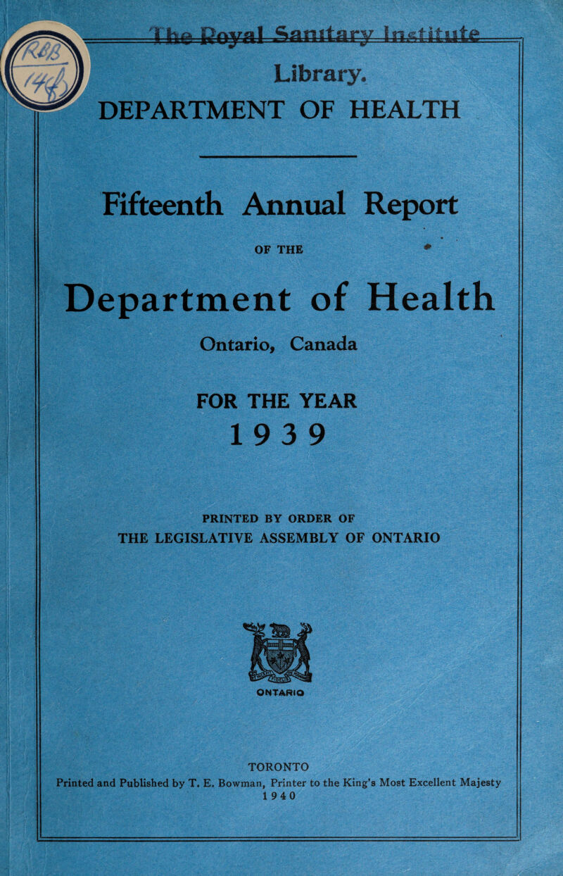 •As.-k m ■ ■ --1 Library. DEPARTMENT OF HEALTH ^ .a - ■V K’V.-'x. 5 Ll- ' ■* • ;-v i 3 Fifteenth Annual Report OF THE Department of Health Ontario, Canada FOR THE YEAR 19 3 9 PRINTED BY ORDER OF THE LEGISLATIVE ASSEMBLY OF ONTARIO ONTARIO TORONTO Printed and Published by T. E. Bowman, Printer to the King’s Most Excellent Majesty 1940 m