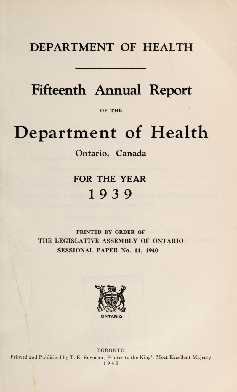DEPARTMENT OF HEALTH Fifteenth Annual Report OF THE Department of Health Ontario, Canada FOR THE YEAR 19 3 9 PRINTED BY ORDER OF THE LEGISLATIVE ASSEMBLY OF ONTARIO SESSIONAL PAPER No. 14, 1940 ONTARIO TORONTO Printed and Published by T. E. Bowman, Printer to the King’s Most Excellent Majesty 19 4 0