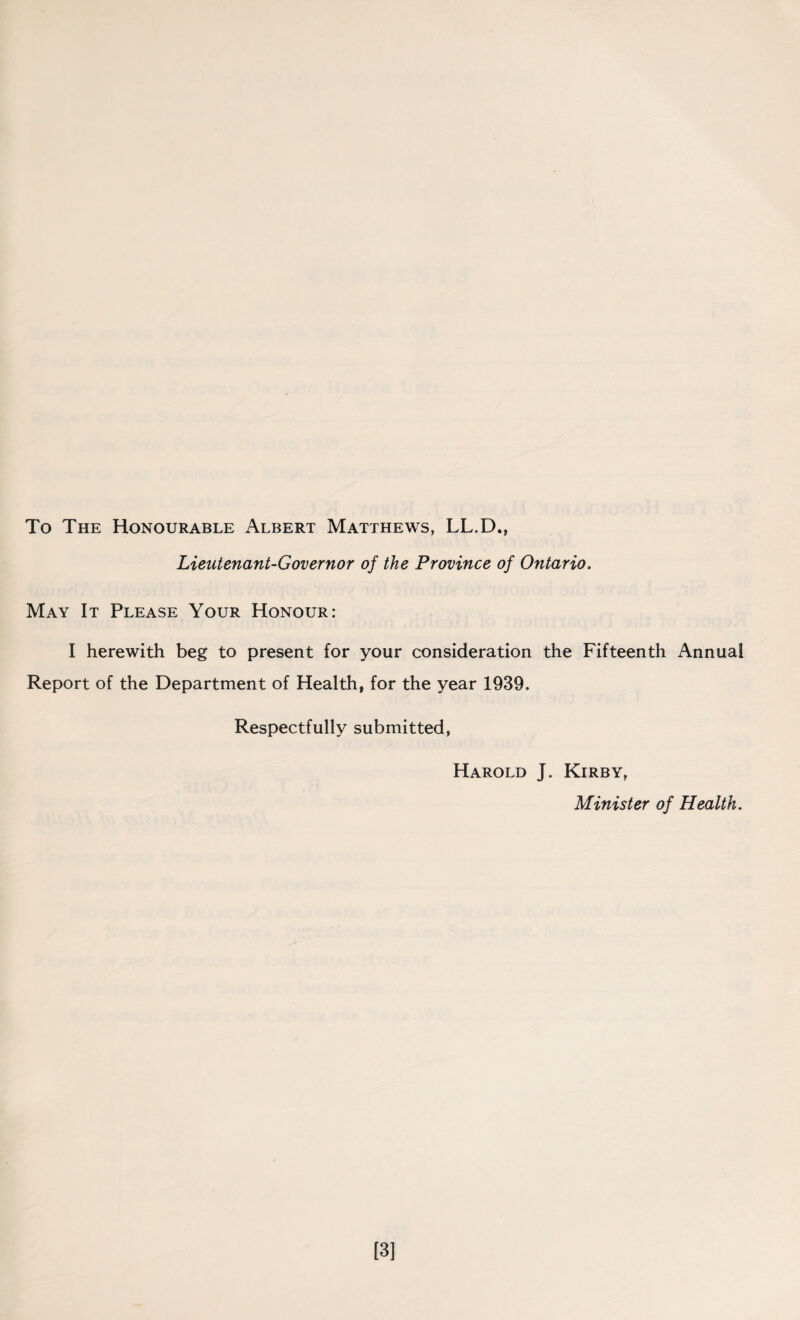 To The Honourable Albert Matthews, LL.D., Lieutenant-Governor of the Province of Ontario. May It Please Your Honour: I herewith beg to present for your consideration the Fifteenth Annual Report of the Department of Health, for the year 1939. Respectfully submitted, Harold J. Kirby, Minister of Health. [3]