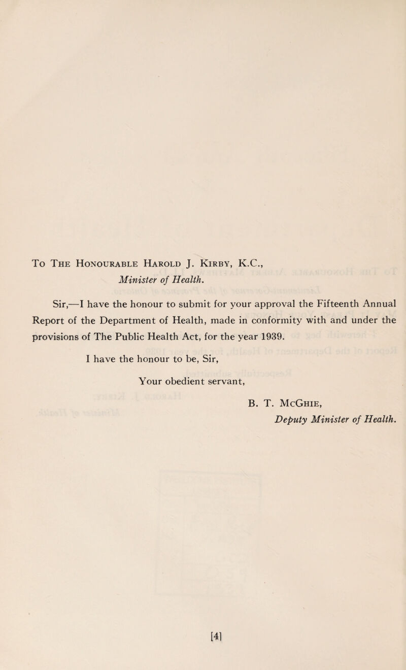 To The Honourable Harold J. Kirby, K.C., Minister of Health. Sir,—I have the honour to submit for your approval the Fifteenth Annual Report of the Department of Health, made in conformity with and under the provisions of The Public Health Act, for the year 1939. I have the honour to be, Sir, Your obedient servant, B. T. McGhie, Deputy Minister of Health. [41