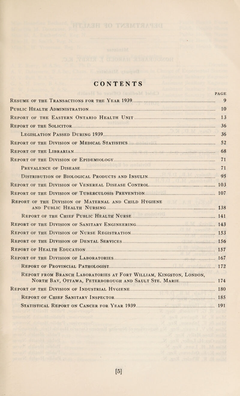 CONTENTS PAGE Resume of the Transactions for the Year 1939. 9 Public Health Administration. 10 Report of the Eastern Ontario Health Unit. 13 Report of the Solicitor. 36 Legislation Passed During 1939. 36 Report of the Division of Medical Statistics.... 52 Report of the Librarian. 68 Report of the Division of Epidemiology. 71 Prevalence of Disease. 71 Distribution of Biological Products and Insulin. 95 Report of the Division of Venereal Disease Control. 103 Report of the Division of Tuberculosis Prevention. 107 Report of the Division of Maternal and Child Hygiene and Public Health Nursing. 138 Report of the Chief Public Health Nurse. 141 Report of the Division of Sanitary Engineering. 143 Report of the Division of Nurse Registration. 153 Report of the Division of Dental Services. 156 Report of Health Education. 157 Report of the Division of Laboratories. 167 Report of Provincial Pathologist. 172 Report from Branch Laboratories at Fort William, Kingston, London, North Bay, Ottawa, Peterborough and Sault Ste. Marie. 174 Report of the Division of Industrial Hygiene. 180 Report of Chief Sanitary Inspector. 185 Statistical Report on Cancer for Year 1939... 191 [5]