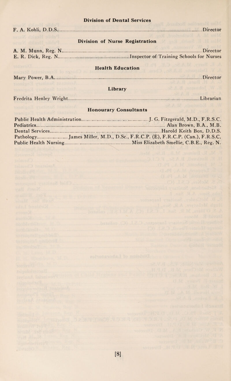 Division of Dental Services F. A. Kohli, D.D.S Director Division of Nurse Registration A. M. Munn, Reg. N..Director E. R. Dick, Reg. N.Inspector of Training Schools for Nurses Health Education Mary Power, B.A.Director Library Fredrita Henley Wright.Librarian Honourary Consultants Public Health Administration...J. G. Fitzgerald, M.D., F.R.S.C. Pediatrics.Alan Brown, B.A., M.B. Dental Services.Harold Keith Box, D.D.S. Pathology.James Miller, M.D., D.Sc., F.R.C.P. (E), F.R.C.P. (Can.), F.R.S.C. Public Health Nursing..Miss Elizabeth Smellie, C.B.E., Reg. N. [8]