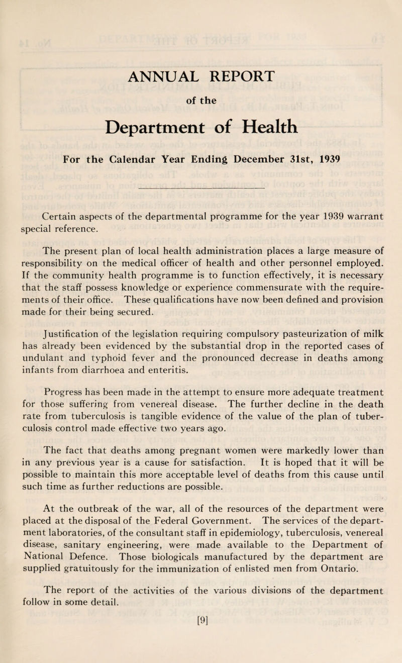 ANNUAL REPORT of the Department of Health For the Calendar Year Ending December 31st, 1939 Certain aspects of the departmental programme for the year 1939 warrant special reference. The present plan of local health administration places a large measure of responsibility on the medical officer of health and other personnel employed. If the community health programme is to function effectively, it is necessary that the staff possess knowledge or experience commensurate with the require¬ ments of their office. These qualifications have now been defined and provision made for their being secured. Justification of the legislation requiring compulsory pasteurization of milk has already been evidenced by the substantial drop in the reported cases of undulant and typhoid fever and the pronounced decrease in deaths among infants from diarrhoea and enteritis. Progress has been made in the attempt to ensure more adequate treatment for those suffering from venereal disease. The further decline in the death rate from tuberculosis is tangible evidence of the value of the plan of tuber¬ culosis control made effective two years ago. The fact that deaths among pregnant women were markedly lower than in any previous year is a cause for satisfaction. It is hoped that it will be possible to maintain this more acceptable level of deaths from this cause until such time as further reductions are possible. At the outbreak of the war, all of the resources of the department were placed at the disposal of the Federal Government. The services of the depart¬ ment laboratories, of the consultant staff in epidemiology, tuberculosis, venereal disease, sanitary engineering, were made available to the Department of National Defence. Those biologicals manufactured by the department are supplied gratuitously for the immunization of enlisted men from Ontario. The report of the activities of the various divisions of the department follow in some detail. [9]