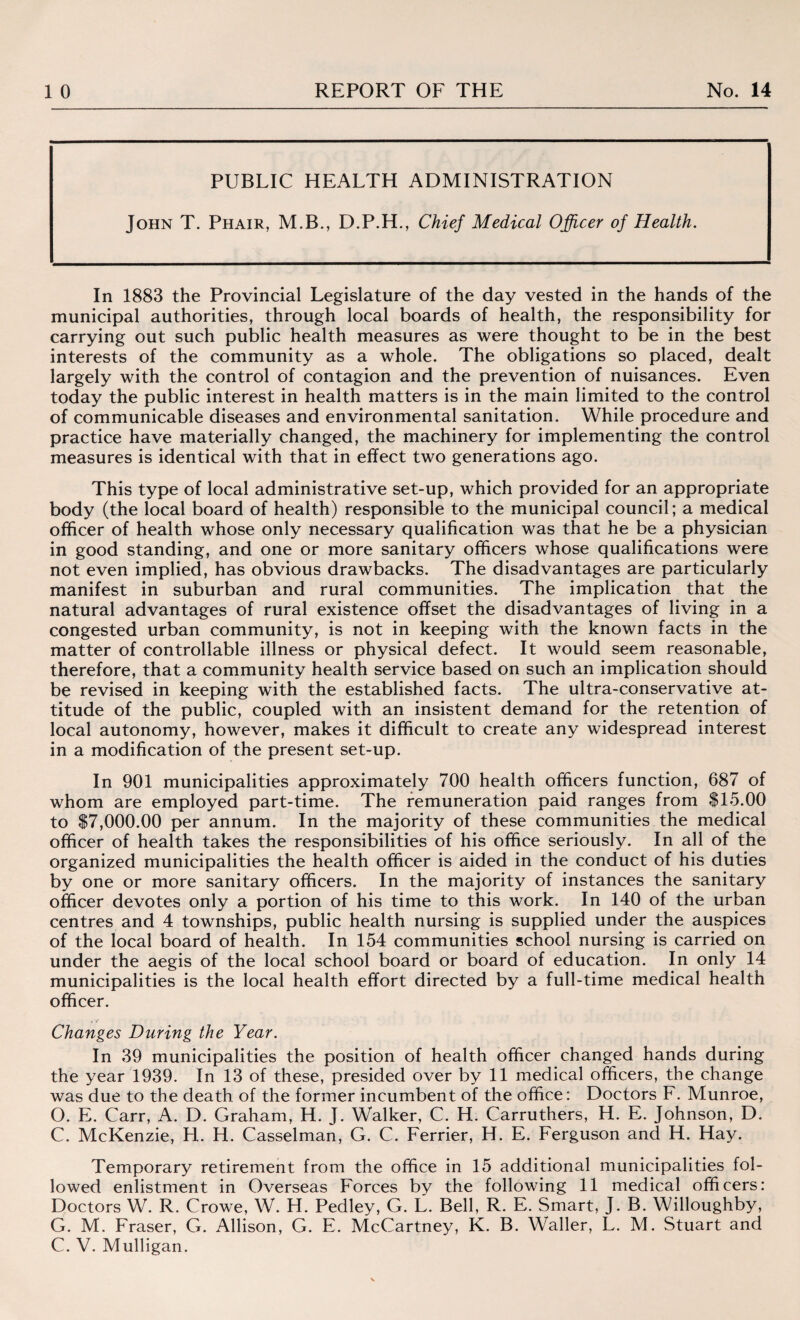 PUBLIC HEALTH ADMINISTRATION John T. Phair, M.B., D.P.H., Chief Medical Officer of Health. In 1883 the Provincial Legislature of the day vested in the hands of the municipal authorities, through local boards of health, the responsibility for carrying out such public health measures as were thought to be in the best interests of the community as a whole. The obligations so placed, dealt largely with the control of contagion and the prevention of nuisances. Even today the public interest in health matters is in the main limited to the control of communicable diseases and environmental sanitation. While procedure and practice have materially changed, the machinery for implementing the control measures is identical with that in effect two generations ago. This type of local administrative set-up, which provided for an appropriate body (the local board of health) responsible to the municipal council; a medical officer of health whose only necessary qualification was that he be a physician in good standing, and one or more sanitary officers whose qualifications were not even implied, has obvious drawbacks. The disadvantages are particularly manifest in suburban and rural communities. The implication that the natural advantages of rural existence offset the disadvantages of living in a congested urban community, is not in keeping with the known facts in the matter of controllable illness or physical defect. It would seem reasonable, therefore, that a community health service based on such an implication should be revised in keeping with the established facts. The ultra-conservative at¬ titude of the public, coupled with an insistent demand for the retention of local autonomy, however, makes it difficult to create any widespread interest in a modification of the present set-up. In 901 municipalities approximately 700 health officers function, 687 of whom are employed part-time. The remuneration paid ranges from $15.00 to $7,000.00 per annum. In the majority of these communities the medical officer of health takes the responsibilities of his office seriously. In all of the organized municipalities the health officer is aided in the conduct of his duties by one or more sanitary officers. In the majority of instances the sanitary officer devotes only a portion of his time to this work. In 140 of the urban centres and 4 townships, public health nursing is supplied under the auspices of the local board of health. In 154 communities school nursing is carried on under the aegis of the local school board or board of education. In only 14 municipalities is the local health effort directed by a full-time medical health officer. Changes During the Year. In 39 municipalities the position of health officer changed hands during the year 1939. In 13 of these, presided over by 11 medical officers, the change was due to the death of the former incumbent of the office: Doctors F. Munroe, O. E. Carr, A. D. Graham, H. J. Walker, C. H. Carruthers, H. E. Johnson, D. C. McKenzie, H. H. Casselman, G. C. Ferrier, H. E. Ferguson and H. Hay. Temporary retirement from the office in 15 additional municipalities fol¬ lowed enlistment in Overseas Forces by the following 11 medical officers: Doctors W. R. Crowe, W. H. Pedley, G. L. Bell, R. E. Smart, J. B. Willoughby, G. M. Fraser, G. Allison, G. E. McCartney, K. B. Waller, L. M. Stuart and C. V. Mulligan.