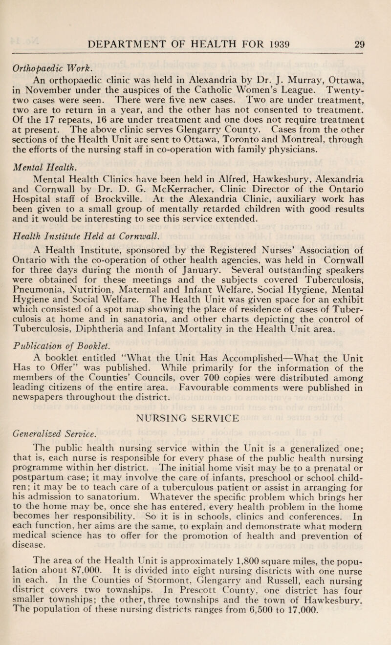 Orthopaedic Work. An orthopaedic clinic was held in Alexandria by Dr. J. Murray, Ottawa, in November under the auspices of the Catholic Women’s League. Twenty- two cases were seen. There were five new cases. Two are under treatment, two are to return in a year, and the other has not consented to treatment. Of the 17 repeats, 16 are under treatment and one does not require treatment at present. The above clinic serves Glengarry County. Cases from the other sections of the Health Unit are sent to Ottawa, Toronto and Montreal, through the efforts of the nursing staff in co-operation with family physicians. Mental Health. Mental Health Clinics have been held in Alfred, Hawkesbury, Alexandria and Cornwall by Dr. D. G. McKerracher, Clinic Director of the Ontario Hospital staff of Brockville. At the Alexandria Clinic, auxiliary work has been given to a small group of mentally retarded children with good results and it would be interesting to see this service extended. Health Institute Held at Cornwall. A Health Institute, sponsored by the Registered Nurses’ Association of Ontario with the co-operation of other health agencies, was held in Cornwall for three days during the month of January. Several outstanding speakers were obtained for these meetings and the subjects covered Tuberculosis, Pneumonia, Nutrition, Maternal and Infant Welfare, Social Hygiene, Mental Hygiene and Social Welfare. The Health Unit was given space for an exhibit which consisted of a spot map showing the place of residence of cases of Tuber¬ culosis at home and in sanatoria, and other charts depicting the control of Tuberculosis, Diphtheria and Infant Mortality in the Health Unit area. Publication of Booklet. A booklet entitled What the Unit Has Accomplished—What the Unit Has to Offer” was published. While primarily for the information of the members of the Counties’ Councils, over 700 copies were distributed among leading citizens of the entire area. Favourable comments were published in newspapers throughout the district. NURSING SERVICE Generalized Service. The public health nursing service within the Unit is a generalized one; that is, each nurse is responsible for every phase of the public health nursing programme within her district. The initial home visit may be to a prenatal or postpartum case; it may involve the care of infants, preschool or school child¬ ren; it may be to teach care of a tuberculous patient or assist in arranging for his admission to sanatorium. Whatever the specific problem which brings her to the home may be, once she has entered, every health problem in the home becomes her responsibility. So it is in schools, clinics and conferences. In each function, her aims are the same, to explain and demonstrate what modern medical science has to offer for the promotion of health and prevention of disease. The area of the Health Unit is approximately 1,800 square miles, the popu¬ lation about 87,000. It is divided into eight nursing districts with one nurse in each. In the Counties of Stormont, Glengarry and Russell, each nursing district covers two townships. In Prescott County, one district has four smaller townships; the other, three townships and the town of Hawkesbury. The population of these nursing districts ranges from 6,500 to 17,000.