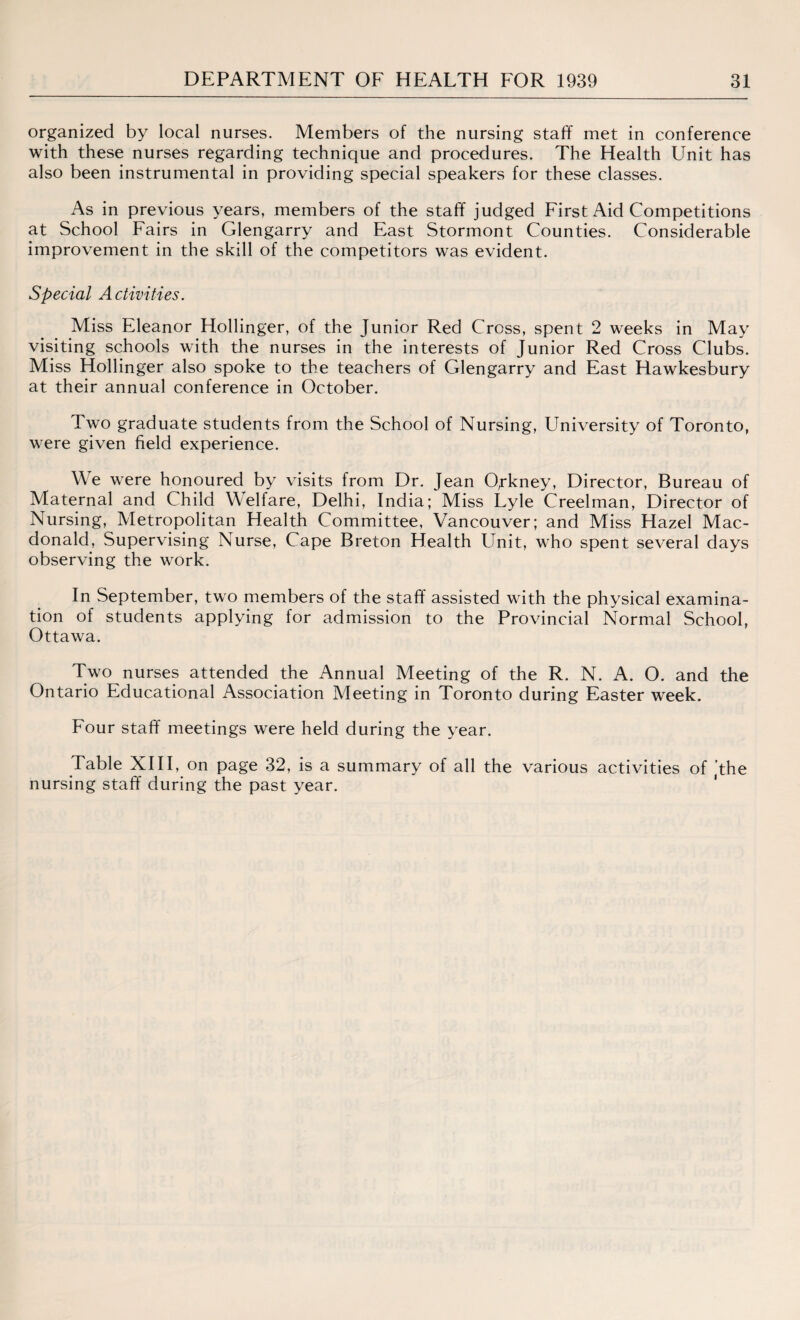 organized by local nurses. Members of the nursing staff met in conference with these nurses regarding technique and procedures. The Health Unit has also been instrumental in providing special speakers for these classes. As in previous years, members of the staff judged First Aid Competitions at School Fairs in Glengarry and East Stormont Counties. Considerable improvement in the skill of the competitors was evident. Special Activities. Miss Eleanor Hollinger, of the Junior Red Cross, spent 2 weeks in May visiting schools with the nurses in the interests of Junior Red Cross Clubs. Miss Hollinger also spoke to the teachers of Glengarry and East Hawkesbury at their annual conference in October. Two graduate students from the School of Nursing, University of Toronto, were given field experience. We were honoured by visits from Dr. Jean Opkney, Director, Bureau of Maternal and Child Welfare, Delhi, India; Miss Lyle Creelman, Director of Nursing, Metropolitan Health Committee, Vancouver; and Miss Hazel Mac¬ donald, Supervising Nurse, Cape Breton Health Unit, who spent several days observing the work. In September, two members of the staff assisted with the physical examina¬ tion of students applying for admission to the Provincial Normal School, Ottawa. Two nurses attended the Annual Meeting of the R. N. A. O. and the Ontario Educational Association Meeting in Toronto during Easter week. Four staff meetings were held during the year. Table XIII, on page 32, is a summary of all the various activities of ’the nursing staff during the past year.