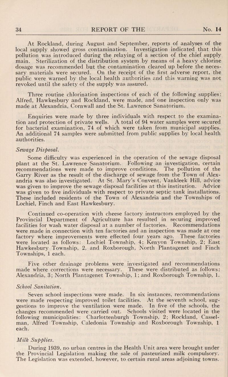 At Rockland, during August and September, reports of analyses of the local supply showed gross contamination. Investigation indicated that this pollution was introduced during the relaying of a section of the chief supply main. Sterilization of the distribution system by means of a heavy chlorine dosage was recommended but the contamination cleared up before the neces¬ sary materials were secured. On the receipt of the first adverse report, the public were warned by the local health authorities and this warning was not revoked until the safety of the supply was assured. Three routine chlorination inspections of each of the following supplies: Alfred, Hawkesbury and Rockland, were made, and one inspection only was made at Alexandria, Cornwall and the St. Lawrence Sanatorium. Enquiries were made by three individuals with respect to the examina¬ tion and protection of private wells. A total of 94 water samples were secured for bacterial examination, 74 of which were taken from municipal supplies. An additional 74 samples were submitted from public supplies by local health authorities. Sewage Disposal. Some difficulty was experienced in the operation of the sewage disposal plant at the St. Lawrence Sanatorium. Following an investigation, certain recommendations were made to improve conditions. The pollution of the Garry River as the result of the discharge of sewage from the Town of Alex¬ andria was also investigated. At St. Mary’s Convent, Vankleek Hill, advice was given to improve the sewage disposal facilities at this institution. Advice was given to five individuals with respect to private septic tank installations. These included residents of the Town of Alexandria and the Townships of Lochiel, Finch and East Hawkesbury. Continued co-operation with cheese factory instructors employed by the Provincial Department of Agriculture has resulted in securing improved facilities for wash water disposal at a number of factories. Recommendations were made in connection with ten factories and an inspection was made at one factory where improvements were effected four years ago. These factories were located as follows: Lochiel Township, 4; Kenyon Township, 2; East Hawkesbury Township, 2, and Roxborough, North Plantagenet and Finch Townships, 1 each. Five other drainage problems were investigated and recommendations made where corrections were necessary. These were distributed as follows: Alexandria, 3; North Plantagenet Township, 1; and Roxborough Township, 1. School Sanitation. Seven school inspections were made. In six instances, recommendations were made respecting improved toilet facilities. At the seventh school, sug¬ gestions to improve the ventilation were made. In five of the schools, the changes recommended were carried out. Schools visited were located in the following municipalities: Charlottenburgh Township, 2; Rockland, Cassel- man, Alfred Township, Caledonia Township and Roxborough Township, 1 each. Milk Supplies. During 1939, no urban centres in the Health Unit area were brought under the Provincial Legislation making the sale of pasteurized milk compulsory. The Legislation was extended, however, to certain rural areas adjoining towns.