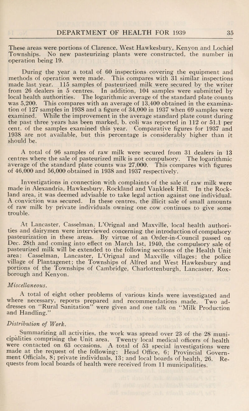These areas were portions of Clarence, West Hawkesbury, Kenyon and Lochiel Townships. No new pasteurizing plants were constructed, the number in operation being 19. During the year a total of 60 inspections covering the equipment and methods of operation were made. This compares with 31 similar inspections made last year. 115 samples of pasteurized milk were secured by the writer from 26 dealers in 5 centres. In addition, 104 samples were submitted by local health authorities. The logarithmic average of the standard plate counts was 5,200. This compares with an average of 13,400 obtained in the examina¬ tion of 127 samples in 1938 and a figure of 34,000 in 1937 when 69 samples were examined. While the improvement in the average standard plate count during the past three years has been marked, b. coli was reported in 112 or 51.1 per cent, of the samples examined this year. Comparative figures for 1937 and 1938 are not available, but this percentage is considerably higher than it should be. A total of 96 samples of raw milk were secured from 31 dealers in 13 centres where the sale of pasteurized milk is not compulsory. The logarithmic average of the standard plate counts was 27,000. This compares with figures of 46,000 and 56,000 obtained in 1938 and 1937 respectively. Investigations in connection with complaints of the sale of raw milk were made in Alexandria, Hawkesbury, Rockland and Vankleek Hill. In the Rock¬ land area, it was deemed advisable to take legal action against one individual. A conviction was secured. In these centres, the illicit sale of small amounts of raw milk by private individuals owning one cow continues to give some trouble. At Lancaster, Casselman, L’Orignal and Maxville, local health authori¬ ties and dairymen were interviewed concerning the introduction of compulsory pasteurization in these areas. By virtue of an Order-in-Council passed on Dec. 28th and coming into effect on March 1st, 1940, the compulsory sale of pasteurized milk will be extended to the following sections of the Health Unit area: Casselman, Lancaster, L’Orignal and Maxville villages; the police village of Plantagenet; the Townships of Alfred and West Hawkesbury and portions of the Townships of Cambridge, Charlottenburgh, Lancaster, Rox- borough and Kenyon. Miscellaneous. A total of eight other problems of various kinds were investigated and where necessary, reports prepared and recommendations made. Two ad¬ dresses on “Rural Sanitation” were given and one talk on “Milk Production and Handling.” Distribution of Work. . Summarizing all activities, the work was spread over 23 of the 28 muni¬ cipalities comprising the Unit area. Twenty local medical officers of health were contacted on 63 occasions. A total of 53 special investigations were made at the request of the following: Head Office, 6; Provincial Govern¬ ment Officials, 8; private individuals, 13; and local boards of health, 26. Re¬ quests from local boards of health were received from 11 municipalities.