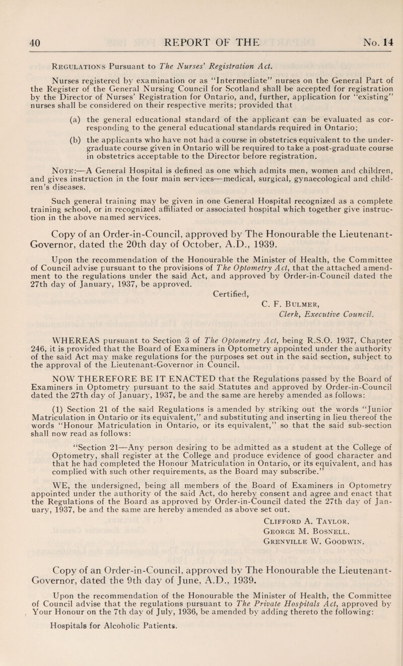 Regulations Pursuant to The Nurses' Registration Act. Nurses registered by examination or as “Intermediate” nurses on the General Part of the Register of the General Nursing Council for Scotland shall be accepted for registration by the Director of Nurses' Registration for Ontario, and, further, application for “existing nurses shall be considered on their respective merits; provided that (a) the general educational standard of the applicant can be evaluated as cor¬ responding to the general educational standards required in Ontario; (b) the applicants who have not had a course in obstetrics equivalent to the under¬ graduate course given in Ontario will be required to take a post-graduate course in obstetrics acceptable to the Director before registration. Note:—A General Hospital is defined as one which admits men, women and children, and gives instruction in the four main services—medical, surgical, gynaecological and child¬ ren’s diseases. Such general training may be given in one General Hospital recognized as a complete training school, or in recognized affiliated or associated hospital which together give instruc¬ tion in the above named services. Copy of an Order-in-Council, approved by The Honourable the Lieutenant- Governor, dated the 20th day of October, A.D., 1939. Upon the recommendation of the Honourable the Minister of Health, the Committee of Council advise pursuant to the provisions of The Optometry Act, that the attached amend¬ ment to the regulations under the said Act, and approved by Order-in-Council dated the 27th day of January, 1937, be approved. Certified, C. F. Bulmer, Clerk, Executive Council. WHEREAS pursuant to Section 3 of The Optometry Act, being R.S.O. 1937, Chapter 246, it is provided that the Board of Examiners in Optometry appointed under the authority of the said Act may make regulations for the purposes set out in the said section, subject to the approval of the Lieutenant-Governor in Council. NOW THEREFORE BE IT ENACTED that the Regulations passed by the Board of Examiners in Optometry pursuant to the said Statutes and approved by Order-in-Council dated the 27th day of January, 1937, be and the same are hereby amended as follows: (1) Section 21 of the said Regulations is amended by striking out the words “Junior Matriculation in Ontario or its equivalent,” and substituting and inserting in lieu thereof the words “Honour Matriculation in Ontario, or its equivalent,” so that the said sub-section shall now read as follows: “Section 21—Any person desiring to be admitted as a student at the College of Optometry, shall register at the College and produce evidence of good character and that he had completed the Honour Matriculation in Ontario, or its equivalent, and has complied with such other requirements, as the Board may subscribe.” WE, the undersigned, being all members of the Board of Examiners in Optometry appointed under the authority of the said Act, do hereby consent and agree and enact that the Regulations of the Board as approved by Order-in-Council dated the 27th day of Jan¬ uary, 1937, be and the same are hereby amended as above set out. Clifford A. Taylor. George M. Bosnell. Grenville W. Goodwin. Copy of an Order-in-Council, approved by The Honourable the Lieutenant- Governor, dated the 9th day of June, A.D., 1939. Upon the recommendation of the Honourable the Minister of Health, the Committee of Council advise that the regulations pursuant to The Private Hospitals Act, approved by Your Honour on the 7th day of July, 1936, be amended by adding thereto the following: Hospitals for Alcoholic Patients.