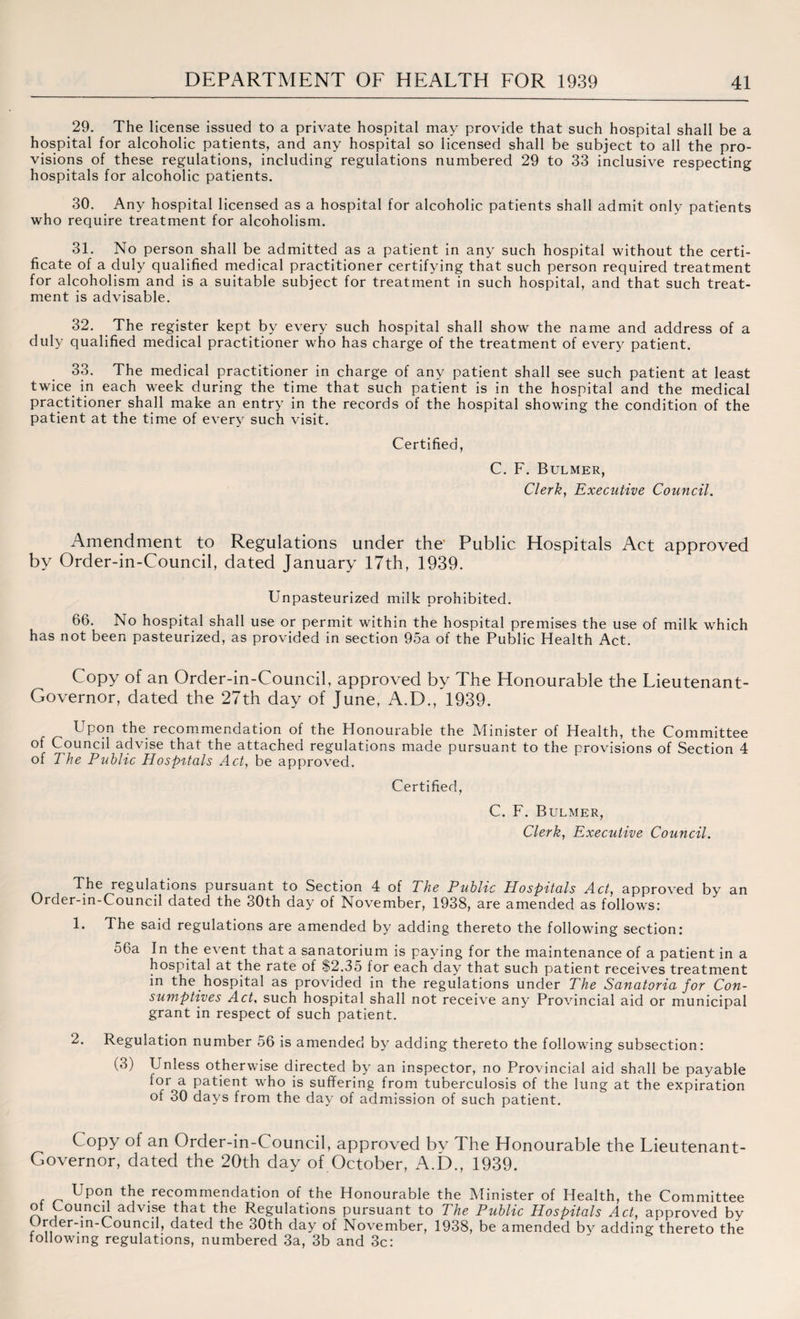 29. The license issued to a private hospital may provide that such hospital shall be a hospital for alcoholic patients, and any hospital so licensed shall be subject to all the pro¬ visions of these regulations, including regulations numbered 29 to 33 inclusive respecting hospitals for alcoholic patients. 30. Any hospital licensed as a hospital for alcoholic patients shall admit only patients who require treatment for alcoholism. 31. No person shall be admitted as a patient in any such hospital without the certi¬ ficate of a duly qualified medical practitioner certifying that such person required treatment for alcoholism and is a suitable subject for treatment in such hospital, and that such treat¬ ment is advisable. 32. The register kept by every such hospital shall show the name and address of a duly qualified medical practitioner who has charge of the treatment of every patient. 33. The medical practitioner in charge of any patient shall see such patient at least twice in each week during the time that such patient is in the hospital and the medical practitioner shall make an entry in the records of the hospital showing the condition of the patient at the time of every such visit. Certified, C. F. Bulmer, Clerk, Executive Council. Amendment to Regulations under the' Public Hospitals Act approved by Order-in-Council, dated January 17th, 1939. Unpasteurized milk prohibited. 66. No hospital shall use or permit within the hospital premises the use of milk which has not been pasteurized, as provided in section 95a of the Public Health Act. Copy of an Order-in-Council, approved by The Honourable the Lieutenant- Governor, dated the 27th day of June, A.D., 1939. Upon the recommendation of the Honourable the Minister of Health, the Committee of Council advise that the attached regulations made pursuant to the provisions of Section 4 of The Public Hospitals Act, be approved. Certified, C. F. Bulmer, Clerk, Executive Council. The regulations pursuant to Section 4 of The Public Hospitals Act, approved by an Order-in-Council dated the 30th day of November, 1938, are amended as follows: 1. The said regulations are amended by adding thereto the following section: 56a In the event that a sanatorium is paying for the maintenance of a patient in a hospital at the rate of $2.35 for each day that such patient receives treatment in the hospital as provided in the regulations under The Sanatoria for Con¬ sumptives Act, such hospital shall not receive any Provincial aid or municipal grant in respect of such patient. 2. Regulation number 56 is amended by adding thereto the following subsection: (3) Unless otherwise directed by an inspector, no Provincial aid shall be payable lor a patient who is suffering from tuberculosis of the lung at the expiration of 30 days from the day of admission of such patient. Copy of an Order-in-Council, approved by The Honourable the Lieutenant- Governor, dated the 20th day of October, A.D., 1939. Upon the recommendation of the Honourable the Minister of Health, the Committee of Councd advise that the Regulations pursuant to The Public Hospitals Act, approved by C rder-in-Council, dated the 30th day of November, 1938, be amended by adding thereto the following regulations, numbered 3a, 3b and 3c: