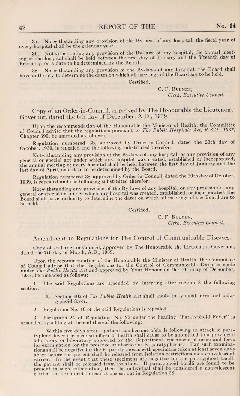 3a. Notwithstanding any provision of the By-laws of any hospital, the fiscal year of every hospital shall be the calendar year. 3b. Notwithstanding any provision of the By-laws of any hospital, the annual meet¬ ing of the hospital shall be held between the first day of January and the fifteenth day of February, on a date to be determined by the Board. 3c. Notwithstanding any provision of the By-laws of any hospital, the Board shall have authority to determine the dates on which all meetings of the Board are to be held. Certified, C. F. Bulmer, Clerk, Executive Council. Copy of an Order-in-Council, approved by The Honourable the Lieutenant- Governor, dated the 6th day of December, A.D., 1939. Upon the recommendation of the Honourable the Minister of Health, the Committee of Council advise that the regulations pursuant to The Public Hospitals Act, R.S.O., 1937, Chapter 390, be amended as follows: Regulation numbered 3b, approved by Order-in-Council, dated the 20th day of October, 1939, is repealed and the following substituted therefor: Notwithstanding any provision of the By-laws of any hospital, or any provision of any general or special act under which any hospital was created, established or incorporated, the annual meeting of every hospital shall be held between the first day of January and the last day of April, on a date to be determined by the Board. Regulation numbered 3c, approved by Order-in-Council, dated the 20th day of October, 1939, is repealed and the following substituted therefor: Notwithstanding any provision of the By-laws of any hospital, or any provision of any general or special act under which any hospital was created, established, or incorporated, the Board shall have authority to determine the dates on which all meetings of the Board are to be held. Certified, C. F. Bulmer, Clerk, Executive Council. Amendment to Regulations for The Control of Communicable Diseases. Copy of an Order-in-Council, approved by The Honourable the Lieutenant-Governor, dated the 7th day of March, A.D., 1939. Upon the recommendation of the Honourable the Minister of Health, the Committee of Council advise that the Regulations for the Control of Communicable Diseases made under The Public Health Act and approved by Your Honour on the 10th day of December, 1937, be amended as follows: 1. The said Regulations are amended by inserting after section 3 the following section: 3a. Section 60a of The Public Health Act shall apply to typhoid fever and para¬ typhoid fever. 2. Regulation No. 10 of the said Regulations is repealed. 3. Paragraph 24 of Regulation No. 22 under the heading “Paratyphoid Fever” is amended by adding at the end thereof the following: Within five days after a patient has become afebrile following an attack of para¬ typhoid fever the medical officer of health shall cause to be submitted to a provincial laboratory or laboratory approved by the Department, specimens of urine and feces for examination for the presence or absence of E. paratyphosus. Two such examina¬ tions shall be negative for the E. paratyphosus with specimens taken at least seven days apart before the patient shall be released from isolation restrictions as a convalescent carrier. In the event that these specimens are negative for the paratyphoid bacilli the patient shall be released from isolation. If paratyphoid bacilli are found to be present in such examination, then the individual shall be considered a convalescent carrier and be subject to restrictions set out in Regulation 28.