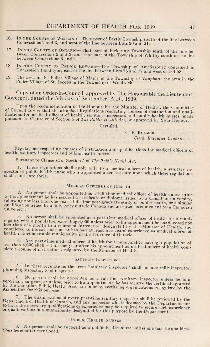 16. In the County of Welland—That part of Bertie Township south of the line between Concessions 2 and 3, and west of the line between Lots 20 and 21. 17. In the County of Ontario—That part of Pickering Township south of the line be¬ tween Concessions 2 and 3; and that part of the Township of Whitby south of the line between Concessions 3 and 4. 18. In the County of Prince Edward—The Township of Ameliasburg contained in Concession 1 and lying east of the line between Lots 76 and 77 and west of Lot 58. 19- area *n P°hce Village of Maple in the Township of Vaughan; the area in the Police Village of St. Jacobs in the Township of Woolwich. Copy of an Order-in-Council, approved by The Honourable the Lieutenant- Governor, dated the 5th day of September, A.D., 1939. Upon the recommendation of the Honourable the Minister of Health, the Committee of Council advise that the attached Regulations respecting courses of instruction and quali¬ fications for rnedical officers of health, sanitary inspectors and public health nurses, made pursuant to Clause zc of Section 5 of The Public Health Act} be approved by Your Honour. Certified, C. F. Bulmer, Clerk, Executive Council. i ^eSuLtions respecting courses of instruction and qualifications for medical officers of health, sanitary inspectors and public health nurses. Pursuant to Clause zc of Section 5 of The Public Health Act. 1* re§u^at'ons shall apply only to a medical officer of health, a sanitary in- spector or public health nurse who is appointed after the date upon which these regulations shall come into force. Medical Officers of Health 2. No person shall be appointed as a full-time medical officer of health unless prior to his appointment he has secured a certificate or diploma issued by a Canadian university, following not less than one year's full-time post-graduate study of public health, or a similar qualification issued by a university outside Canada and accepted as equivalent by a Canadian university. 3. Iso person shall be appointed as a part-time medical officer of health for a muni¬ cipality with a population exceeding 4,000 unless prior to his appointment he has devoted not less than one month to a course of instruction designated by the Minister of Health, and completed to his satisfaction, or has had at least five years’ experience as medical officer of health in a comparable municipality in the Province of Ontario. I ,, /non P,ar|:t'IP^.rne^^ca^ °fficer of health for a municipality having a population of less than 4,000 shall within one year after his appointment as medical officer of health com¬ plete a course of instruction designated by the Minister of Health. Sanitary Inspectors 5. In these regulations the term “sanitary inspector shall include milk inspector, plumbing inspector, food inspector. 6. No person shall be appointed as a full-time sanitary inspector unless he is a surgeon, or unless, prior to his appointment, he has secured the certificate granted T .. Canadian Public Health Association or by certifying organizations recognized by the Association for this purpose. s y 7. The qualifications of every part-time sanitary inspector shall be reviewed by the epartment of Health of Ontario, and any inspector who is deemed by the Department not to have the necessary qualifications or experience may be required to secure such experience or qualifications in a municipality designated for this purpose by the Department. Public Health Nurses tmnc v,8* • N<? Person shall be engaged as a public health nurse unless she has the qualifica¬ tions hereinafter mentioned. 1