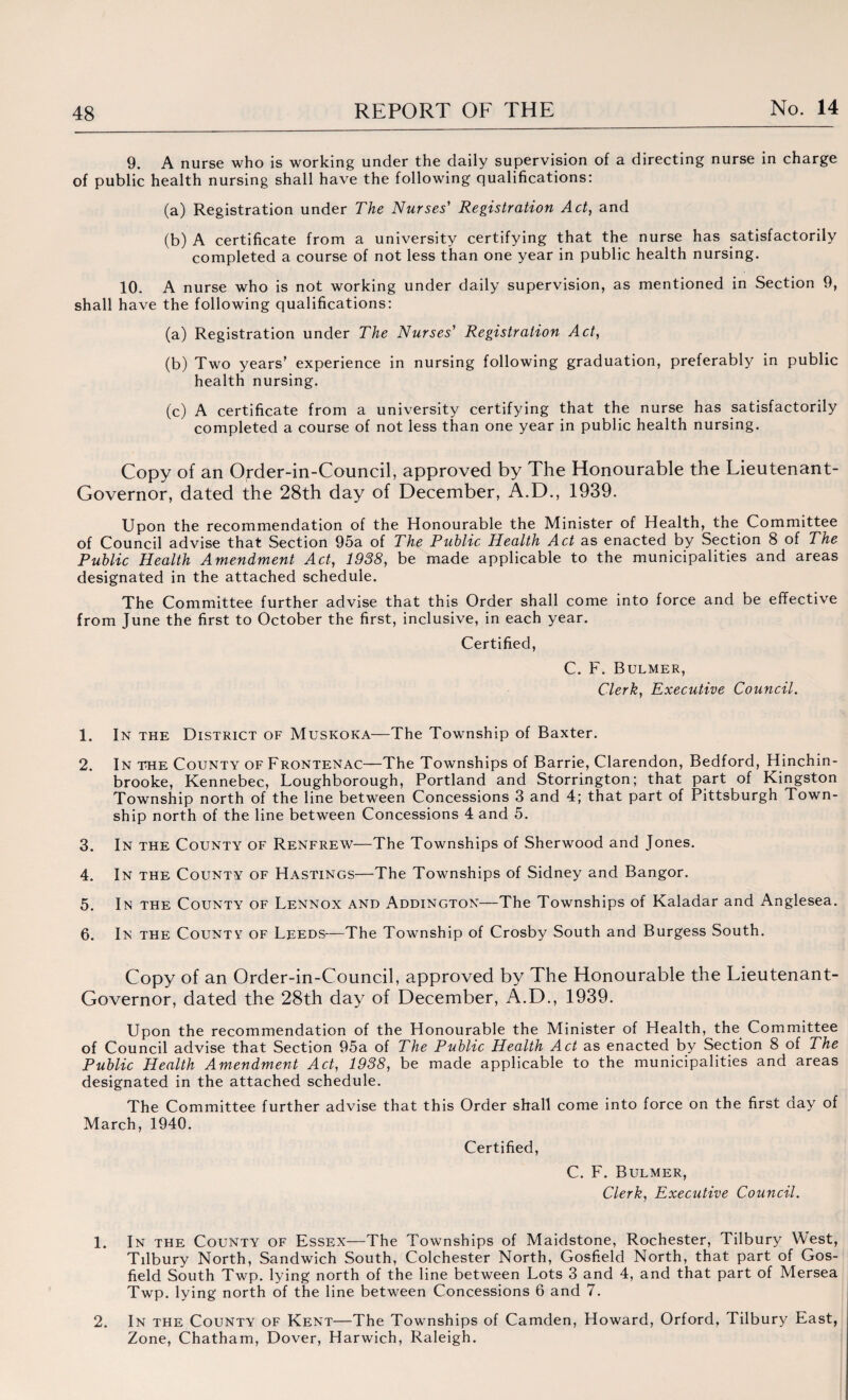 9. A nurse who is working under the daily supervision of a directing nurse in charge of public health nursing shall have the following qualifications: (a) Registration under The Nurses' Registration Act, and (b) A certificate from a university certifying that the nurse has satisfactorily completed a course of not less than one year in public health nursing. 10. A nurse who is not working under daily supervision, as mentioned in Section 9, shall have the following qualifications: (a) Registration under The Nurses' Registration Act, (b) Two years’ experience in nursing following graduation, preferably in public health nursing. (c) A certificate from a university certifying that the nurse has satisfactorily completed a course of not less than one year in public health nursing. Copy of an Order-in-Council, approved by The Honourable the Lieutenant- Governor, dated the 28th day of December, A.D., 1939. Upon the recommendation of the Honourable the Minister of Health, the Committee of Council advise that Section 95a of The Public Health Act as enacted by Section 8 of The Public Health Amendment Act, 1938, be made applicable to the municipalities and areas designated in the attached schedule. The Committee further advise that this Order shall come into force and be effective from June the first to October the first, inclusive, in each year. Certified, C. F. Bulmer, Clerk, Executive Council. 1. In the District of Muskoka—The Township of Baxter. 2. In the County of Frontenac—The Townships of Barrie, Clarendon, Bedford, Hinchin- brooke, Kennebec, Loughborough, Portland and Storrington; that part of Kingston Township north of the line between Concessions 3 and 4; that part of Pittsburgh Town¬ ship north of the line between Concessions 4 and 5. 3. In the County of Renfrew—The Townships of Sherwood and Jones. 4. In the County of Hastings—The Townships of Sidney and Bangor. 5. In the County of Lennox and Addington—The Townships of Kaladar and Anglesea. 6. In the County of Leeds—The Township of Crosby South and Burgess South. Copy of an Order-in-Council, approved by The Honourable the Lieutenant- Governor, dated the 28th day of December, A.D., 1939. Upon the recommendation of the Honourable the Minister of Health, the Committee of Council advise that Section 95a of The Public Health Act as enacted by Section 8 of The Public Health Amendment Act, 1938, be made applicable to the municipalities and areas designated in the attached schedule. The Committee further advise that this Order shall come into force on the first aay of March, 1940. Certified, C. F. Bulmer, Clerk, Executive Council. 1. In the County of Essex—The Townships of Maidstone, Rochester, Tilbury West, Tilbury North, Sandwich South, Colchester North, Gosfield North, that part of Gos- field South Twp. lying north of the line between Lots 3 and 4, and that part of Mersea Twp. lying north of the line between Concessions 6 and 7. 2. In the County of Kent—The Townships of Camden, Howard, Orford, Tilbury East, Zone, Chatham, Dover, Harwich, Raleigh.
