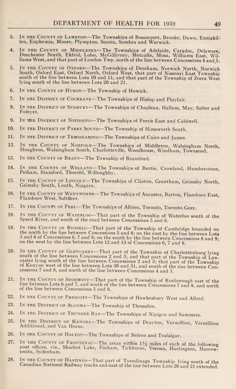 3. In the County of Lambton—The Townships of Bosanquet, Brooke, Dawn, Enniskil¬ len, Euphemia, Moore, Plympton, Sarnia, Sombra and Warwick. 4. In the County of Middlesex—The Townships of Adelaide, Caradoc, Delaware, Dorchester North, Ekfrid, Lobo, McGillivray, Metcalfe, Mosa, Williams East, Wil¬ liams West, and that part of London Twp. north of the line between Concessions 4 and 5. 5. In the County of Oxford—The Townships of Dereham, Norwich North, Norwich South, Oxford East, Oxford North, Oxford West, that part of Nissouri East Township south of the line between Lots 10 and 11, and that part of the Township of Zorra West lying south of the line between Lots 20 and 21. 6. In the County of Huron—The Township of Howick. 7. In the District of Cochrane—The Townships of Hislop and Playfair. 8. In the District of Sudbury—The Townships of Chapleau, Hallam, May, Salter and Foleyet. 9. In the District of Nipissing—The Townships of Ferris East and Caldwell. 10. In the District of Parry Sound—The Township of Himsworth South. 11. In the District of Temiskaming—The Townships of Cairo and James. 12. In the County of Norfolk—The Townships of Middleton, Walsingham North, Houghton, Walsingham South, Charlotteville, Woodhouse, Windham, Townsend. 13. In the County of Brant—The Township of Brantford. 14. In the County of Welland—The Townships of Bertie, Crowland, Humberstone, Pelham, Stamford, Thorold, Willoughby. 15. In the County of Lincoln The Townships of Clinton, Grantham, Grimsby North, Grimsby South, Louth, Niagara. 16. In the County of Wentworth—The Townships of Ancaster, Barton, Flamboro East, Flamboro West, Saltfleet. 17. In the CountV of Peel—The Townships of Albion, Toronto, Toronto Gore. 18. In the County of Waterloo—That part of the Township of Waterloo south of the Speed River, and north of the road between Concessions 5 and 6. 19. In the County of Russell—That part of the Township of Cambridge bounded on the north by the line between Concessions 5 and 6; on the east by the line between Lots 5 and 6 of Concessions 6, 7 and 8; on the south by the line between Concessions 8 and 9* on the west by the line between Lots 12 and 13 of Concessions 6, 7 and 8. 20. In the County of Glengarry That part of the Townshio of Charlottenburg lying south of the line between Concessions 2 and 3; and that part of the Township of Lan¬ caster lying south of the line between Concessions 2 and 3; that part of the Township of Kenyon west of the line between Lots 30 and 31, and south of the line between Con¬ cessions 7 and 8, and north of the line between Concessions 4 and 5. 21. In the County of Stormont—That part of the Township of Roxborough east of the hne between Lots 6 and 7, and south of the line between Concessions 7 and 8, and north of the line between Concessions 5 and 6. 22. In the County of Prescott The Townships of Hawkesbury West and Alfred. 23. In the District of Algoma—The Township of Thessalon. 24. In the District of Thunder Bay—The Townships of Nipigon and Summers. 2^' lN, ,™E District of Kenora—The Townships of Drayton, Vermillion, Vermillion Additional, and Van Horne. 26. In the County of Halton—The Townships of Nelson and Trafalgar. 27. In the County of Frontenac—The areas within 1 y2 miles of each of the following post offices, viz., Sharbot Lake, Parham, Tichborne, Verona, Hartington, Harrow- smitn, Sydenham. 28. In the County of Hastings—That part of Tyendinaga Township lying south of the Canadian National Railway tracks and east of the line between Lots 20 and 21 extended.