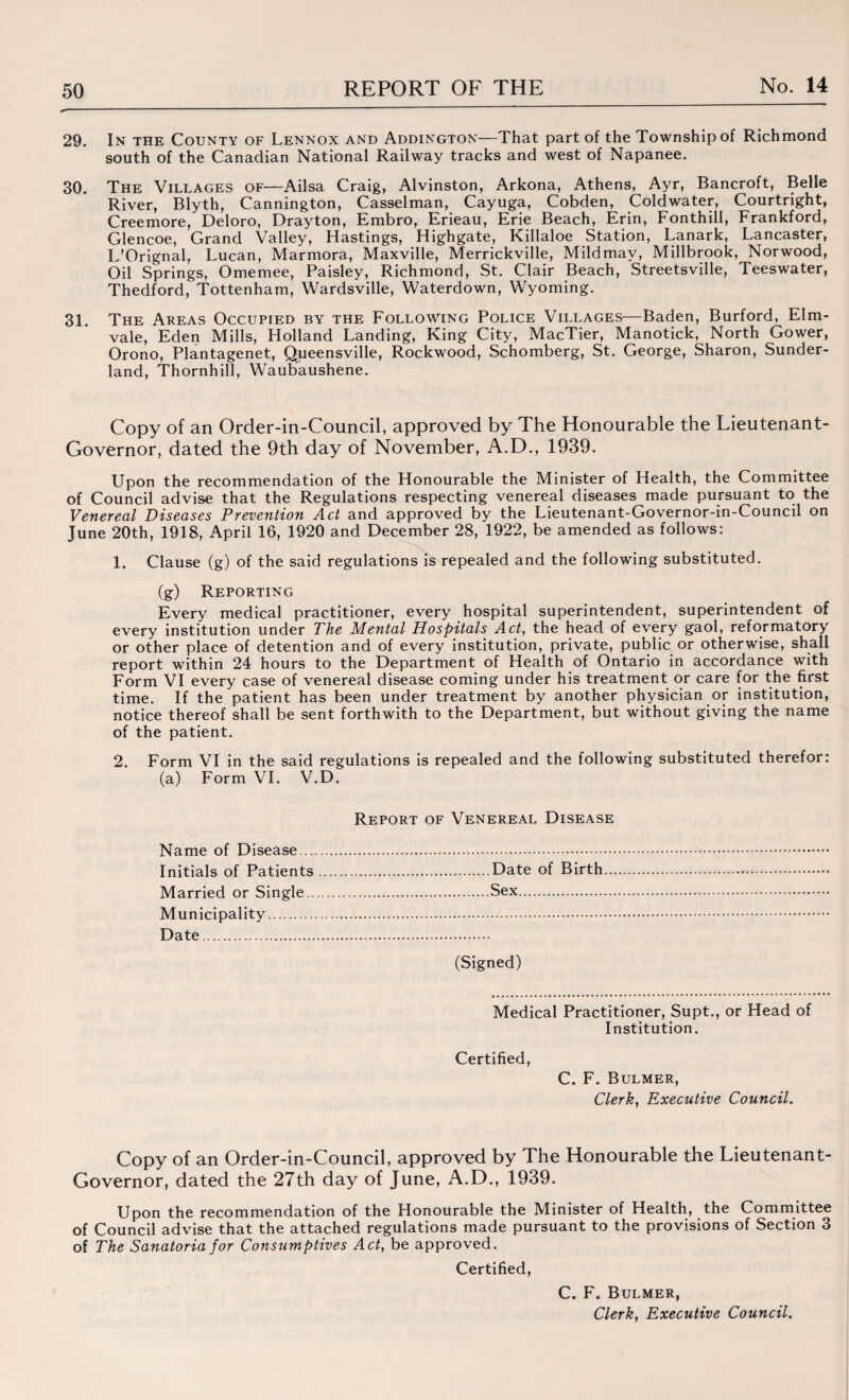 29. In the County of Lennox and Addington—That part of the Township of Richmond south of the Canadian National Railway tracks and west of Napanee. 30. The Villages of—Ailsa Craig, Alvinston, Arkona, Athens, Ayr, Bancroft, Belle River, Blyth, Cannington, Casselman, Cayuga, Cobden, Coldwater, Courtright, Creemore, Deloro, Drayton, Embro, Erieau, Erie Beach, Erin, Fonthill, Frankford, Glencoe, Grand Valley, Hastings, Highgate, Killaloe Station, Lanark, Lancaster, L’Orignal, Lucan, Marmora, Maxville, Merrickville, Mildmav, Millbrook, Norwood, Oil Springs, Omemee, Paisley, Richmond, St. Clair Beach, Streetsville, Teeswater, Thedford, Tottenham, Wardsville, Waterdown, Wyoming. 31 The Areas Occupied by the Following Police Villages—Baden, Burford, Elm- vale, Eden Mills, Holland Landing, King City, MacTier, Manotick, North Gower, Orono, Plantagenet, Queensville, Rockwood, Schomberg, St. George, Sharon, Sunder¬ land, Thornhill, Waubaushene. Copy of an Order-in-Council, approved by The Honourable the Lieutenant- Governor, dated the 9th day of November, A.D., 1939. Upon the recommendation of the Honourable the Minister of Health, the Committee of Council advise that the Regulations respecting venereal diseases made pursuant to the Venereal Diseases Preve?ition Act and approved by the Lieutenant-Governor-in-Council on June 20th, 1918, April 16, 1920 and December 28, 1922, be amended as follows: 1. Clause (g) of the said regulations is repealed and the following substituted. (g) Reporting Every medical practitioner, every hospital superintendent, superintendent of every institution under The Mental Hospitals Act, the head of every gaol, reformatory or other place of detention and of every institution, private, public or otherwise, shall report within 24 hours to the Department of Health of Ontario in accordance with Form VI every case of venereal disease coming under his treatment or care for the first time. If the patient has been under treatment by another physician or institution, notice thereof shall be sent forthwith to the Department, but without giving the name of the patient. 2. Form VI in the said regulations is repealed and the following substituted therefor: (a) Form VI. V.D. Name of Disease... Initials of Patients Married or Single.. Municipality. Date. Report of Venereal Disease Date of Birth Sex. (Signed) Medical Practitioner, Supt., or Head of Institution. Certified, C. F. Bulmer, Clerk, Executive Council. Copy of an Order-in-Council, approved by The Honourable the Lieutenant- Governor, dated the 27th day of June, A.D., 1939. Upon the recommendation of the Honourable the Minister of Health, the Committee of Council advise that the attached regulations made pursuant to the provisions of Section 3 of The Sanatoria for Consumptives Act, be approved. Certified, C. F. Bulmer,