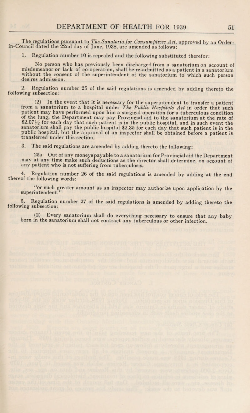 The regulations pursuant to The Sanatoria for Consumptives Act, approved by an Order- in-Council dated the 22nd day of June, 1938, are amended as follows: 1. Regulation number 10 is repealed and the following substituted therefor: No person who has previously been discharged from a sanatorium on account of misdemeanor or lack of co-operation, shall be re-admitted as a patient in a sanatorium without the consent of the superintendent of the sanatorium to which such person desires admission. 2. Regulation number 25 of the said regulations is amended by adding thereto the following subsection: (2) In the event that it is necessary for the superintendent to transfer a patient from a sanatorium to a hospital under The Public Hospitals Act in order that such patient may have performed upon him a surgical operation for a tuberculous condition of the lung, the Department may pay Provincial aid to the sanatorium at the rate of $2.07J^ for each day that such patient is in the public hospital, and in such event the sanatorium shall pay the public hospital $2.35 for each day that such patient is in the public hospital, but the approval of an inspector shall be obtained before a patient is transferred under this section. 3. The said regulations are amended by adding thereto the following: 25a Out of any moneys payable to a sanatorium for Provincial aid the Department may at any time make such deductions as the director shall determine, on account of any patient who is not suffering from tuberculosis. 4. Regulation number 26 of the said regulations is amended by adding at the end thereof the following words: “or such greater amount as an inspector may authorize upon application by the superintendent.” 5. Regulation number 27 of the said regulations is amended by adding thereto the following subsection: (2) Every sanatorium shall do everything necessary to ensure that any baby born in the sanatorium shall not contract any tuberculous or other infection.