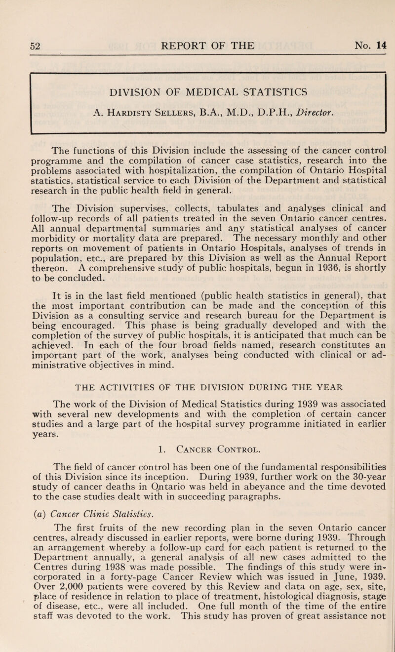 DIVISION OF MEDICAL STATISTICS A. Hardisty Sellers, B.A., M.D., D.P.H., Director. The functions of this Division include the assessing of the cancer control programme and the compilation of cancer case statistics, research into the problems associated with hospitalization, the compilation of Ontario Hospital statistics, statistical service to each Division of the Department and statistical research in the public health field in general. The Division supervises, collects, tabulates and analyses clinical and follow-up records of all patients treated in the seven Ontario cancer centres. All annual departmental summaries and any statistical analyses of cancer morbidity or mortality data are prepared. The necessary monthly and other reports on movement of patients in Ontario Hospitals, analyses of trends in population, etc., are prepared by this Division as well as the Annual Report thereon. A comprehensive study of public hospitals, begun in 1936, is shortly to be concluded. It is in the last field mentioned (public health statistics in general), that the most important contribution can be made and the conception of this Division as a consulting service and research bureau for the Department is being encouraged. This phase is being gradually developed and with the completion of the survey of public hospitals, it is anticipated that much can be achieved. In each of the four broad fields named, research constitutes an important part of the work, analyses being conducted with clinical or ad¬ ministrative objectives in mind. THE ACTIVITIES OF THE DIVISION DURING THE YEAR The work of the Division of Medical Statistics during 1939 was associated with several new developments and with the completion of certain cancer studies and a large part of the hospital survey programme initiated in earlier years. 1. Cancer Control. The field of cancer control has been one of the fundamental responsibilities of this Division since its inception. During 1939, further work on the 30-year study of cancer deaths in Ontario was held in abeyance and the time devoted to the case studies dealt with in succeeding paragraphs. (a) Cancer Clinic Statistics. The first fruits of the new recording plan in the seven Ontario cancer centres, already discussed in earlier reports, were borne during 1939. Through an arrangement whereby a follow-up card for each patient is returned to the Department annually, a general analysis of all new cases admitted to the Centres during 1938 was made possible. The findings of this study were in¬ corporated in a forty-page Cancer Review which was issued in June, 1939. Over 2,000 patients were covered by this Review and data on age, sex, site, place of residence in relation to place of treatment, histological diagnosis, stage of disease, etc., were all included. One full month of the time of the entire staff was devoted to the work. This study has proven of great assistance not