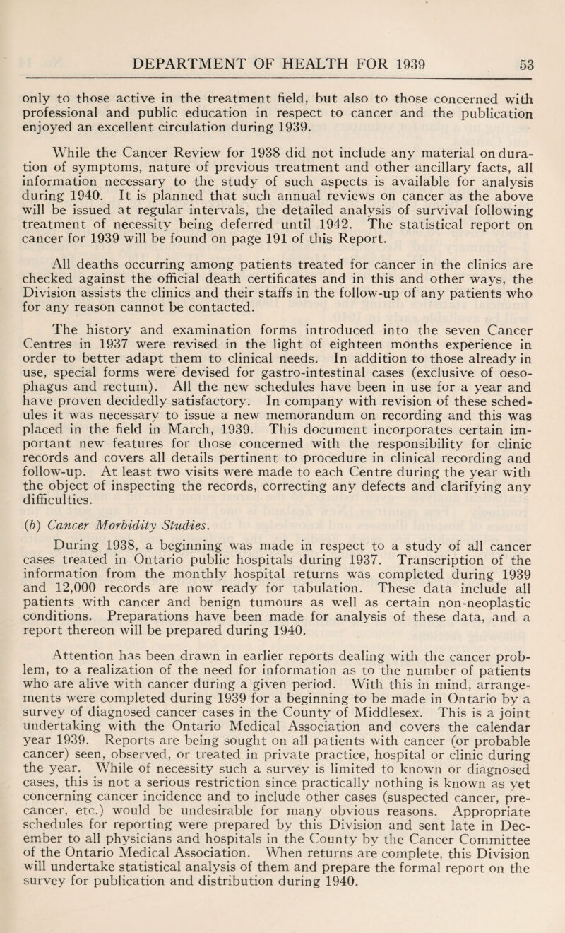 only to those active in the treatment field, but also to those concerned with professional and public education in respect to cancer and the publication enjoyed an excellent circulation during 1939. While the Cancer Review for 1938 did not include any material on dura¬ tion of symptoms, nature of previous treatment and other ancillary facts, all information necessary to the study of such aspects is available for analysis during 1940. It is planned that such annual reviews on cancer as the above will be issued at regular intervals, the detailed analysis of survival following treatment of necessity being deferred until 1942. The statistical report on cancer for 1939 will be found on page 191 of this Report. All deaths occurring among patients treated for cancer in the clinics are checked against the official death certificates and in this and other ways, the Division assists the clinics and their staffs in the follow-up of any patients who for any reason cannot be contacted. The history and examination forms introduced into the seven Cancer Centres in 1937 were revised in the light of eighteen months experience in order to better adapt them to clinical needs. In addition to those already in use, special forms were devised for gastro-intestinal cases (exclusive of oeso¬ phagus and rectum). All the new schedules have been in use for a year and have proven decidedly satisfactory. In company with revision of these sched- ules it was necessary to issue a new memorandum on recording and this was placed in the field in March, 1939. This document incorporates certain im¬ portant new features for those concerned with the responsibility for clinic records and covers all details pertinent to procedure in clinical recording and follow-up. At least two visits were made to each Centre during the year with the object of inspecting the records, correcting any defects and clarifying any difficulties. (b) Cancer Morbidity Studies. During 1938, a beginning was made in respect to a study of all cancer cases treated in Ontario public hospitals during 1937. Transcription of the information from the monthly hospital returns was completed during 1939 and 12,000 records are now ready for tabulation. These data include all patients with cancer and benign tumours as well as certain non-neoplastic conditions. Preparations have been made for analysis of these data, and a report thereon will be prepared during 1940. Attention has been drawn in earlier reports dealing with the cancer prob¬ lem, to a realization of the need for information as to the number of patients who are alive with cancer during a given period. With this in mind, arrange¬ ments were completed during 1939 for a beginning to be made in Ontario by a survey of diagnosed cancer cases in the County of Middlesex. This is a joint undertaking with the Ontario Medical Association and covers the calendar year 1939. Reports are being sought on all patients with cancer (or probable cancer) seen, observed, or treated in private practice, hospital or clinic during the year. While of necessity such a survey is limited to known or diagnosed cases, this is not a serious restriction since practically nothing is known as yet concerning cancer incidence and to include other cases (suspected cancer, pre¬ cancer, etc.) would be undesirable for many obvious reasons. Appropriate schedules for reporting were prepared by this Division and sent late in Dec¬ ember to all physicians and hospitals in the County by the Cancer Committee of the Ontario Medical Association. When returns are complete, this Division will undertake statistical analysis of them and prepare the formal report on the survey for publication and distribution during 1940.