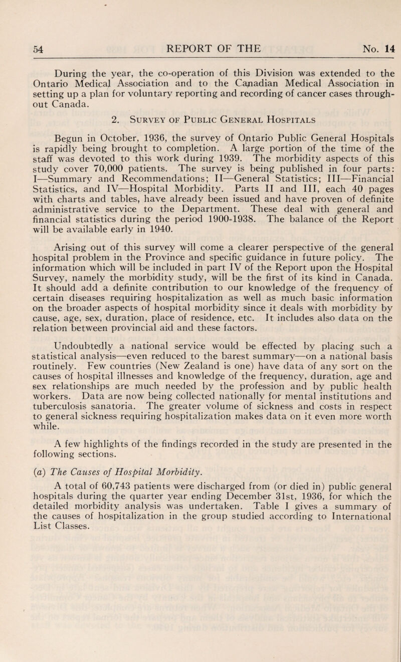 During the year, the co-operation of this Division was extended to the Ontario Medical Association and to the Canadian Medical Association in setting up a plan for voluntary reporting and recording of cancer cases through¬ out Canada. 2. Survey of Public General Hospitals Begun in October, 1936, the survey of Ontario Public General Hospitals is rapidly being brought to completion. A large portion of the time of the staff was devoted to this work during 1939. The morbidity aspects of this study cover 70,000 patients. The survey is being published in four parts: I—Summary and Recommendations; II—General Statistics; III—Financial Statistics, and IV—Hospital Morbidity. Parts II and III, each 40 pages with charts and tables, have already been issued and have proven of definite administrative service to the Department. These deal with general and financial statistics during the period 1900-1938. The balance of the Report will be available early in 1940. Arising out of this survey will come a clearer perspective of the general hospital problem in the Province and specific guidance in future policy. The information which will be included in part IV of the Report upon the Hospital Survey, namely the morbidity study, will be the first of its kind in Canada. It should add a definite contribution to our knowledge of the frequency of certain diseases requiring hospitalization as well as much basic information on the broader aspects of hospital morbidity since it deals with morbidity by cause, age, sex, duration, place of residence, etc. It includes also data on the relation between provincial aid and these factors. Undoubtedly a national service would be effected by placing such a statistical analysis—even reduced to the barest summary—on a national basis routinely. Few countries (New Zealand is one) have data of any sort on the causes of hospital illnesses and knowledge of the frequency, duration, age and sex relationships are much needed by the profession and by public health workers. Data are now being collected nationally for mental institutions and tuberculosis sanatoria. The greater volume of sickness and costs in respect to general sickness requiring hospitalization makes data on it even more worth while. A few highlights of the findings recorded in the study are presented in the following sections. (a) The Causes of Hospital Morbidity. A total of 60,743 patients were discharged from (or died in) public general hospitals during the quarter year ending December 31st, 1936, for which the detailed morbidity analysis was undertaken. Table I gives a summary of the causes of hospitalization in the group studied according to International List Classes.