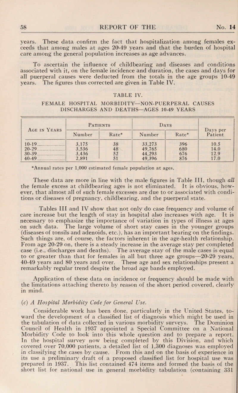 years. These data confirm the fact that hospitalization among females ex¬ ceeds that among males at ages 20-49 years and that the burden of hospital care among the general population increases as age advances. To ascertain the influence of childbearing and diseases and conditions associated with it, on the female incidence and duration, the cases and days for all puerperal causes were deducted from the totals in the age groups 10-49 years. The figures thus corrected are given in Table IV. TABLE IV. FEMALE HOSPITAL MORBIDITY—NON-PUERPERAL CAUSES DISCHARGES AND DEATHS—AGES 10-49 YEARS Age in Years Pati ENTS Days Days per Patient Number Rate* Number Rate* 10-19...... 3,175 3,536 3,436 2,891 38 33,273 49,765 44,293 49,396 396 10.5 20-29. 48 680 14.0 30-39. 52 676 12.9 40-49. 51 876 17.0 ^Annual rates per 1,000 estimated female population at ages. These data are more in line with the male figures in Table III, though all the female excess at childbearing ages is not eliminated. It is obvious, how¬ ever, that almost all of such female excesses are due to or associated with condi¬ tions or diseases of pregnancy, childbearing, and the puerperal state. Tables III and IV show that not only do case frequency and volume of care increase but the length of stay in hospital also increases with age. It is necessary to emphasize the importance of variation in types of illness at ages on such data. The large volume of short stay cases in the younger groups (diseases of tonsils and adenoids, etc.), has an important bearing on the findings. Such things are, of course, the factors inherent in the age-health relationship. From age 20-29 on, there is a steady increase in the average stay per completed case (i.e., discharges and deaths). The average stay of the male cases is equal to or greater than that for females in all but three age groups—20-29 years, 40-49 years and 80 years and over. These age and sex relationships present a remarkably regular trend despite the broad age bands employed. Application of these data on incidence or frequency should be made with the limitations attaching thereto by reason of the short period covered, clearly in mind. (c) A Hospital Morbidity Code for General Use. Considerable work has been done, particularly in the United States, to¬ ward the development of a classified list of diagnosis which might be used in the tabulation of data collected in various morbidity surveys. The Dominion Council of Health in 1937 appointed a Special Committee on a National Morbidity Code to look into this whole question and to prepare a report. In the hospital survey now being completed by this Division, and which covered over 70,000 patients, a detailed list of 1,300 diagnoses was employed in classifying the cases by cause. From this and on the basis of experience in its use a preliminary draft of a proposed classified list for hospital use was prepared in 1937. This list contained 474 items and formed the basis of the short list for national use in general morbidity tabulation (containing 331