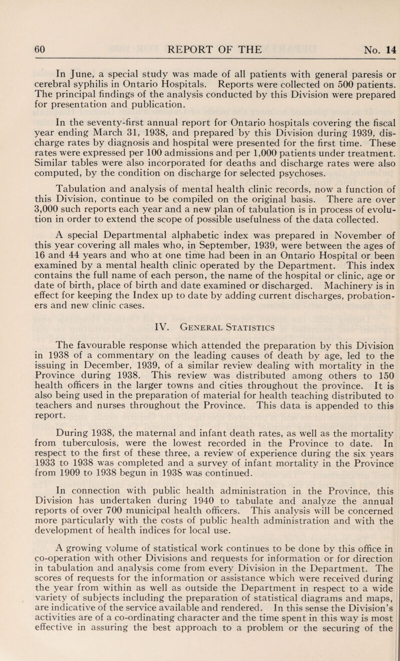 In June, a special study was made of all patients with general paresis or cerebral syphilis in Ontario Hospitals. Reports were collected on 500 patients. The principal findings of the analysis conducted by this Division were prepared for presentation and publication. In the seventy-first annual report for Ontario hospitals covering the fiscal year ending March 31, 1938, and prepared by this Division during 1939, dis¬ charge rates by diagnosis and hospital were presented for the first time. These rates were expressed per 100 admissions and per 1,000 patients under treatment. Similar tables were also incorporated for deaths and discharge rates were also computed, by the condition on discharge for selected psychoses. Tabulation and analysis of mental health clinic records, now a function of this Division, continue to be compiled on the original basis. There are over 3,000 such reports each year and a new plan of tabulation is in process of evolu¬ tion in order to extend the scope of possible usefulness of the data collected. A special Departmental alphabetic index was prepared in November of this year covering all males who, in September, 1939, were between the ages of 16 and 44 years and who at one time had been in an Ontario Hospital or been examined by a mental health clinic operated by the Department. This index contains the full name of each person, the name of the hospital or clinic, age or date of birth, place of birth and date examined or discharged. Machinery is in effect for keeping the Index up to date by adding current discharges, probation¬ ers and new clinic cases. IV. General Statistics The favourable response which attended the preparation by this Division in 1938 of a commentary on the leading causes of death by age, led to the issuing in December, 1939, of a similar review dealing with mortality in the Province during 1938. This review was distributed among others to 150 health officers in the larger towns and cities throughout the province. It is also being used in the preparation of material for health teaching distributed to teachers and nurses throughout the Province. This data is appended to this report. During 1938, the maternal and infant death rates, as well as the mortality from tuberculosis, were the lowest recorded in the Province to date. In respect to the first of these three, a review of experience during the six years 1933 to 1938 was completed and a survey of infant mortality in the Province from 1909 to 1938 begun in 1938 was continued. In connection with public health administration in the Province, this Division has undertaken during 1940 to tabulate and analyze the annual reports of over 700 municipal health officers. This analysis will be concerned more particularly with the costs of public health administration and with the development of health indices for local use. A growing volume of statistical work continues to be done by this office in co-operation with other Divisions and requests for information or for direction in tabulation and analysis come from every Division in the Department. The scores of requests for the information or assistance which were received during the year from within as well as outside the Department in respect to a wide variety of subjects including the preparation of statistical diagrams and maps, are indicative of the service available and rendered. In this sense the Division’s activities are of a co-ordinating character and the time spent in this way is most effective in assuring the best approach to a problem or the securing of the