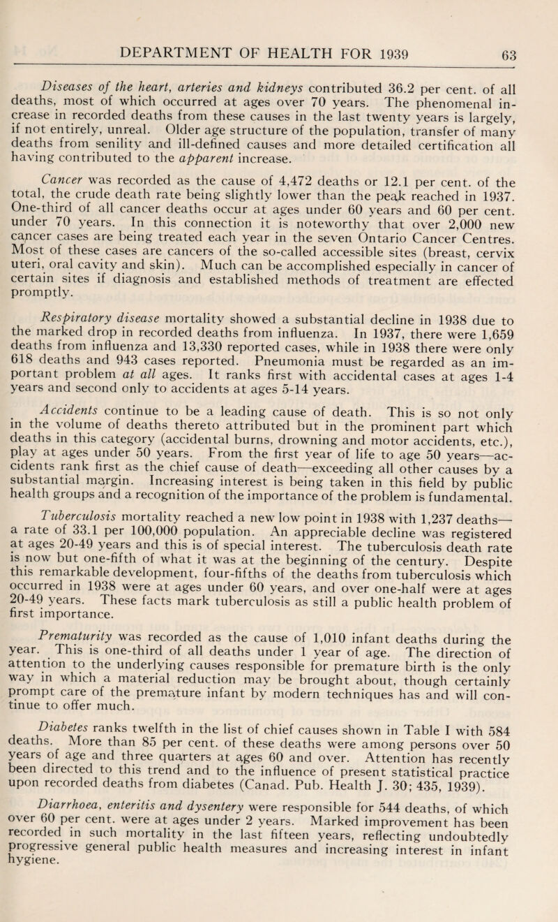 Diseases of the heart, arteries and kidneys contributed 36.2 per cent, of all deaths, most of which occurred at ages over 70 years. The phenomenal in¬ crease in recorded deaths from these causes in the last twenty years is largely, if not entirely, unreal. Older age structure of the population, transfer of many deaths from senility and ill-defined causes and more detailed certification all having contributed to the apparent increase. Cancer was recorded as the cause of 4,472 deaths or 12.1 per cent, of the total, the crude death rate being slightly lower than the peaE reached in 1937. One-third of all cancer deaths occur at ages under 60 years and 60 per cent, under 70 years. In this connection it is noteworthy that over 2,000 new capcer cases are being treated each year in the seven Ontario Cancer Centres. Most of these cases are cancers of the so-called accessible sites (breast, cervix uteri, oral cavity and skin). Much can be accomplished especially in cancer of certain sites if diagnosis and established methods of treatment are effected promptly. Respiratory disease mortality showed a substantial decline in 1938 due to the marked drop in recorded deaths from influenza. In 1937, there were 1,659 deaths from influenza and 13,330 reported cases, while in 1938 there were only 618 deaths and 943 cases reported. Pneumonia must be regarded as an im¬ portant problem at all ages. It ranks first with accidental cases at ages 1-4 years and second only to accidents at ages 5-14 years. Accidents continue to be a leading cause of death. This is so not only in the volume of deaths thereto attributed but in the prominent part which deaths in this category (accidental burns, drowning and motor accidents, etc.), play at ages under 50 years. From the first year of life to age 50 years—ac¬ cidents rank first as the chief cause of death—exceeding all other causes by a substantial margin. Increasing interest is being taken in this field by public health groups and a recognition of the importance of the problem is fundamental. Tuberculosis mortality reached a new low point in 1938 with 1,237 deaths— a rate of 33.1 per 100,000 population. An appreciable decline was registered at ages 20-49 years and this is of special interest. The tuberculosis death rate is now but one-fifth of what it was at the beginning of the century. Despite this remarkable development, four-fifths of the deaths from tuberculosis which occurred in 1938 were at ages under 60 years, and over one-half were at ages 20-49 years. These facts mark tuberculosis as still a public health problem of first importance. Prematurity was recorded as the cause of 1,010 infant deaths during the year. This is one-third of all deaths under 1 year of age. The direction of attention to the underlying causes responsible for premature birth is the only way in which a material reduction may be brought about, though certainly prompt care of the premature infant by modern techniques has and will con¬ tinue to offer much. Diabetes ranks twelfth in the list of chief causes shown in Table I with 584 deaths. More than 85 per cent, of these deaths were among persons over 50 years of age and three quarters at ages 60 and over. Attention has recently been directed to this trend and to the influence of present statistical practice upon recorded deaths from diabetes (Canad. Pub. Health J. 30; 435, 1939). Diarrhoea, enteritis and dysentery were responsible for 544 deaths, of which over 60 per cent, were at ages under 2 years. Marked improvement has been recorded in such mortality in the last fifteen years, reflecting undoubtedly progressive general public health measures and increasing interest in infant hygiene.