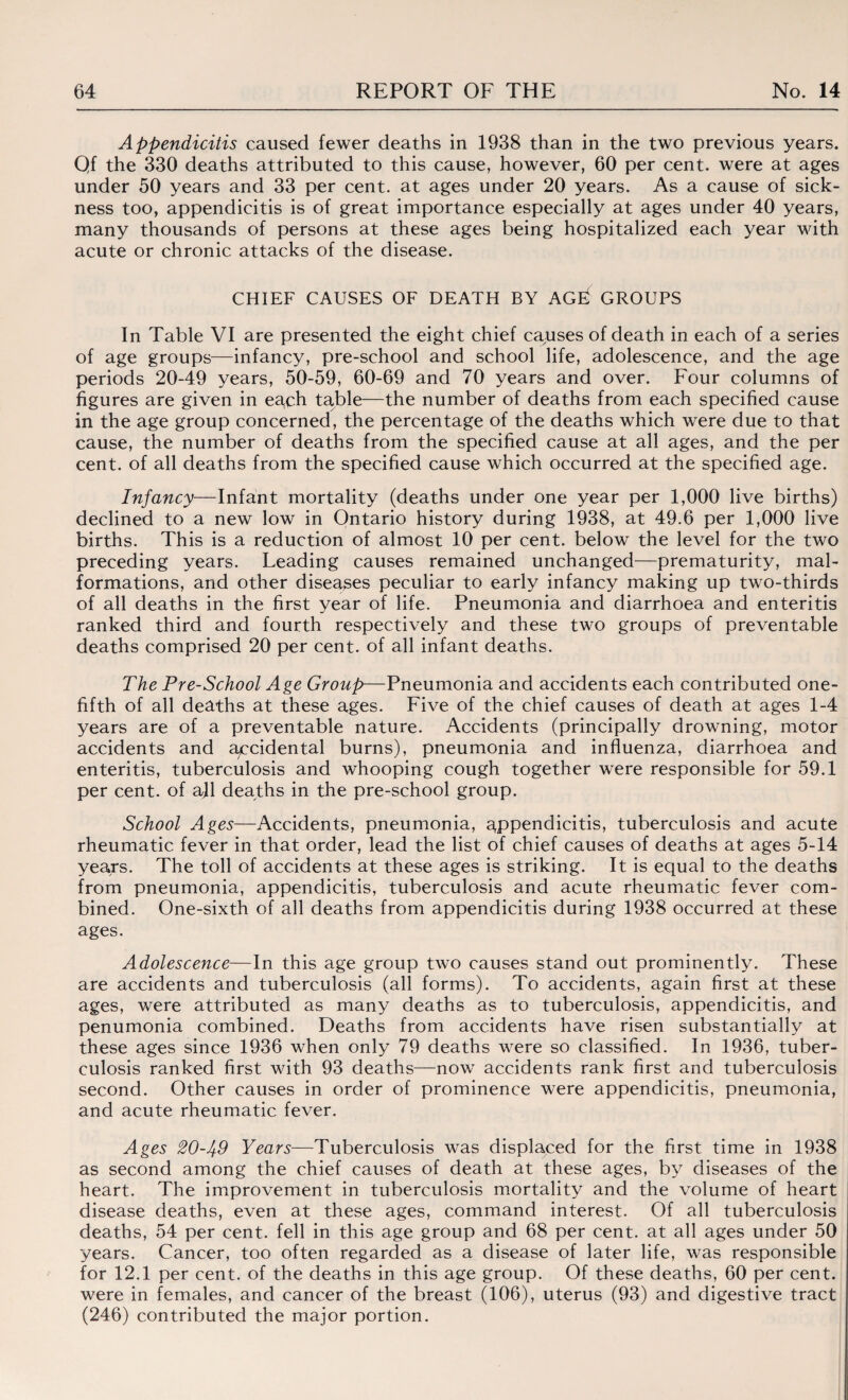 Appendicitis caused fewer deaths in 1938 than in the two previous years. Qf the 330 deaths attributed to this cause, however, 60 per cent, were at ages under 50 years and 33 per cent, at ages under 20 years. As a cause of sick¬ ness too, appendicitis is of great importance especially at ages under 40 years, many thousands of persons at these ages being hospitalized each year with acute or chronic attacks of the disease. CHIEF CAUSES OF DEATH BY AGEf GROUPS In Table VI are presented the eight chief causes of death in each of a series of age groups—infancy, pre-school and school life, adolescence, and the age periods 20-49 years, 50-59, 60-69 and 70 years and over. Four columns of figures are given in each table—the number of deaths from each specified cause in the age group concerned, the percentage of the deaths which were due to that cause, the number of deaths from the specified cause at all ages, and the per cent, of all deaths from the specified cause which occurred at the specified age. Infancy—Infant mortality (deaths under one year per 1,000 live births) declined to a new low in Ontario history during 1938, at 49.6 per 1,000 live births. This is a reduction of almost 10 per cent, below the level for the two preceding years. Leading causes remained unchanged—prematurity, mal¬ formations, and other diseases peculiar to early infancy making up two-thirds of all deaths in the first year of life. Pneumonia and diarrhoea and enteritis ranked third and fourth respectively and these two groups of preventable deaths comprised 20 per cent, of all infant deaths. The Pre-School Age Group—Pneumonia and accidents each contributed one- fifth of all deaths at these ages. Five of the chief causes of death at ages 1-4 years are of a preventable nature. Accidents (principally drowning, motor accidents and accidental burns), pneumonia and influenza, diarrhoea and enteritis, tuberculosis and whooping cough together were responsible for 59.1 per cent, of all deaths in the pre-school group. School Ages—Accidents, pneumonia, appendicitis, tuberculosis and acute rheumatic fever in that order, lead the list of chief causes of deaths at ages 5-14 years. The toll of accidents at these ages is striking. It is equal to the deaths from pneumonia, appendicitis, tuberculosis and acute rheumatic fever com¬ bined. One-sixth of all deaths from appendicitis during 1938 occurred at these ages. Adolescence—In this age group two causes stand out prominently. These are accidents and tuberculosis (all forms). To accidents, again first at these ages, were attributed as many deaths as to tuberculosis, appendicitis, and penumonia combined. Deaths from accidents have risen substantially at these ages since 1936 when only 79 deaths were so classified. In 1936, tuber¬ culosis ranked first with 93 deaths—now accidents rank first and tuberculosis second. Other causes in order of prominence were appendicitis, pneumonia, and acute rheumatic fever. Ages 20-49 Years—Tuberculosis was displaced for the first time in 1938 as second among the chief causes of death at these ages, by diseases of the heart. The improvement in tuberculosis mortality and the volume of heart disease deaths, even at these ages, command interest. Of all tuberculosis deaths, 54 per cent, fell in this age group and 68 per cent, at all ages under 50 years. Cancer, too often regarded as a disease of later life, was responsible for 12.1 per cent, of the deaths in this age group. Of these deaths, 60 per cent, were in females, and cancer of the breast (106), uterus (93) and digestive tract (246) contributed the major portion.