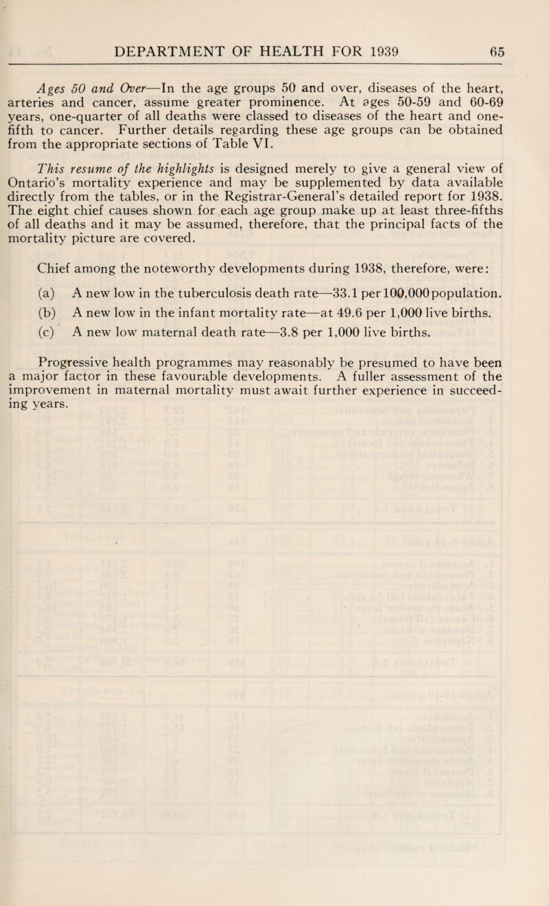 Ages 50 and Over—In the age groups 50 and over, diseases of the heart, arteries and cancer, assume greater prominence. At ages 50-59 and 60-69 years, one-quarter of all deaths were classed to diseases of the heart and one- fifth to cancer. Further details regarding these age groups can be obtained from the appropriate sections of Table VI. This resume of the highlights is designed merely to give a general view of Ontario’s mortality experience and may be supplemented by data available directly from the tables, or in the Registrar-General’s detailed report for 1938. The eight chief causes shown for each age group make up at least three-fifths of all deaths and it may be assumed, therefore, that the principal facts of the mortality picture are covered. Chief among the noteworthy developments during 1938, therefore, were: (a) A new low in the tuberculosis death rate—33.1 per 100,000population. (b) A new low in the infant mortality rate—at 49.6 per 1,000 live births. (c) A new low maternal death rate—3.8 per 1,000 live births. Progressive health programmes may reasonably be presumed to have been a major factor in these favourable developments. A fuller assessment of the improvement in maternal mortality must await further experience in succeed¬ ing years.