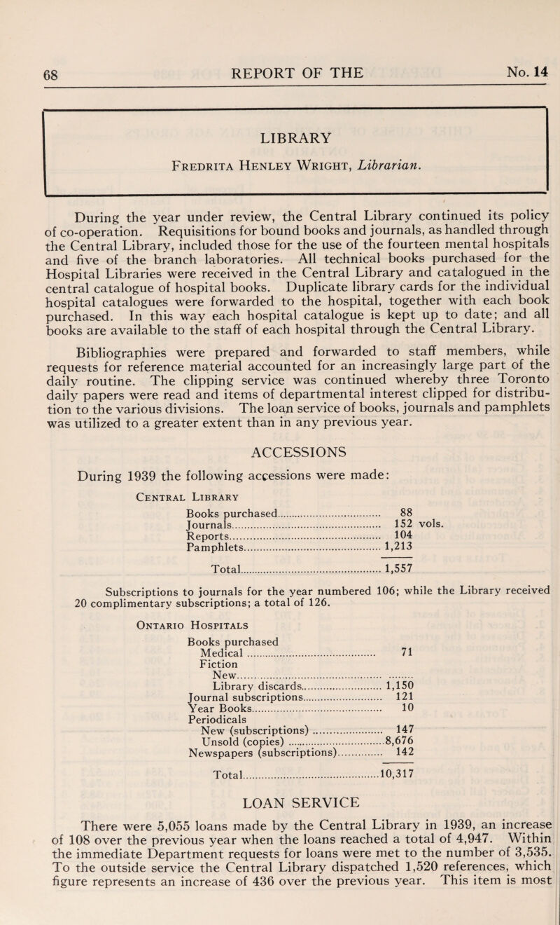 LIBRARY Fredrita Henley Wright, Librarian. During the year under review, the Central Library continued its policy of co-operation. Requisitions for bound books and journals, as handled through the Central Library, included those for the use of the fourteen mental hospitals and five of the branch laboratories. All technical books purchased for the Hospital Libraries were received in the Central Library and catalogued in the central catalogue of hospital books. Duplicate library cards for the individual hospital catalogues were forwarded to the hospital, together with each book purchased. In this way each hospital catalogue is kept up to date; and all books are available to the staff of each hospital through the Central Library. Bibliographies were prepared and forwarded to staff members, while requests for reference material accounted for an increasingly large part of the daily routine. The clipping service was continued whereby three Toronto daily papers were read and items of departmental interest clipped for distribu¬ tion to the various divisions. The loan service of books, journals and pamphlets was utilized to a greater extent than in any previous year. ACCESSIONS During 1939 the following accessions were made: Central Library Books purchased. 88 Journals. 152 vols. Reports. 104 Pamphlets.1,213 Total.1,557 Subscriptions to journals for the year numbered 106; while the Library received 20 complimentary subscriptions; a total of 126. Ontario Hospitals Books purchased Medical. 71 Fiction New. Library discards. 1,150 Journal subscriptions. 121 Year Books. 10 Periodicals New (subscriptions). 147 Unsold (copies) .8,676 Newspapers (subscriptions). 142 Total.10,317 LOAN SERVICE There were 5,055 loans made by the Central Library in 1939, an increase of 108 over the previous year when the loans reached a total of 4,947. Within the immediate Department requests for loans were met to the number of 3,535. To the outside service the Central Library dispatched 1,520 references, which figure represents an increase of 436 over the previous year. This item is most