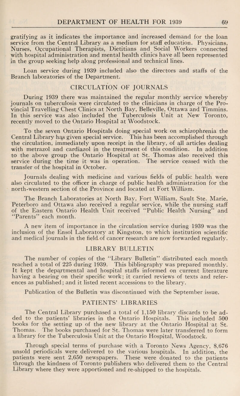 gratifying as it indicates the importance and increased demand for the loan service from the Central Library as a medium for staff education. Physicians, Nurses, Occupational Therapists, Dietitians and Social Workers connected with hospital administration and mental health clinics have all been represented in the group seeking help along professional and technical lines. Loan service during 1939 included also the directors and staffs of the Branch laboratories of the Department. CIRCULATION OF JOURNALS During 1939 there was maintained the regular monthly service whereby journals on tuberculosis were circulated to the clinicians in charge of the Pro¬ vincial Travelling Chest Clinics at North Bay, Belleville, Ottawa and Timmins. In this service was also included the Tuberculosis Unit at New Toronto, recently moved to the Ontario Hospital at Woodstock. To the seven Ontario Hospitals doing special work on schizophrenia the Central Library h^s given special service. This has been accomplished through the circulation, immediately upon receipt in the library, of all articles dealing with metrazol and cardiazol in the treatment of this condition. In addition to the above group the Ontario Hospital at St. Thomas also received this service during the time it was in operation. The service ceased with the transfer of the hospital in October. Journals dealing with medicine and various fields of public health were also circulated to the officer in charge of public health administration for the north-western section of the Province and located at Fort William. The Branch Laboratories at North Bay, Fort William, Sault Ste. Marie, Peterboro and Ottawa also received a regular service, while the nursing staff of the Eastern Ontario Health Unit received “Public Health Nursing and “Parents each month. A new item of importance in the circulation service during 1939 was the inclusion of the Ensol Laboratory at Kingston, to which institution scientific and medical journals in the field of cancer research are now forwarded regularly. LIBRARY BULLETIN The number of copies of the “Library Bulletin distributed each month reached a total of 225 during 1939. This bibliography was prepared monthly. It kept the departmental and hospital staffs informed on current literature having a bearing on their specific work; it carried reviews of texts and refer¬ ences as published; and it listed recent accessions to the library. Publication of the Bulletin was discontinued with the September issue. PATIENTS’ LIBRARIES The Central Library purchased a total of 1,150 library discards to be ad¬ ded to the patients’ libraries in the Ontario Hospitals. This included 500 books for the setting up of the new library at the Ontario Hospital at St. Thomas. The books purchased for St. Thomas were later transferred to form a library for the Tuberculosis Unit at the Ontario Hospital, Woodstock. Through special terms of purchase with a Toronto News Agency, 8,676 unsold periodicals were delivered to the various hospitals. In addition, the patients were sent 2,650 newspapers. These were donated to the patients through the kindness of Toronto publishers who delivered them to the Central Library where they were apportioned and re-shipped to the hospitals.