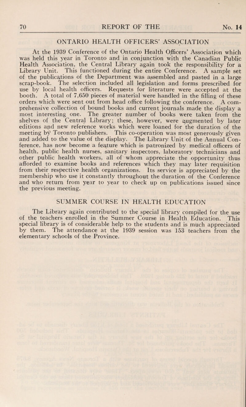ONTARIO HEALTH OFFICERS’ ASSOCIATION At the 1939 Conference of the Ontario Health O/ftcers’ Association which was held this year in Toronto and in conjunction with the Canadian Public Health Association, the Central Library again took the responsibility for a Library Unit. This functioned during the entire Conference. A sample set of the publications of the Department was assembled and pasted in a large scrap-book. The selection included all legislation and forms prescribed for use by local health officers. Requests for literature were accepted at the booth. A total of 7,650 pieces of material were handled in the filling of these orders which were sent out from head office following the conference. A com¬ prehensive collection of bound books and current journals made the display a most interesting one. The greater number of books were taken from the shelves of the Centra^ Library; these, however, were augmented by later editions apd new reference works which were loaned for the duration of the meeting bf Toronto publishers. This co-operation was most generously given and added to the value of the display. The Library Unit of the Annual Con¬ ference, has now become a feature which is patronized by medical officers of health, public health nurses, sanitary inspectors, laboratory technicians and other public health workers, all of whom appreciate the opportunity thus afforded to examine books and references which they may later requisition from their respective health organizations. Its service is appreciated by the membership who use it constantly throughout the duration of the Conference and who return from year to year to check up on publications issued since the previous meeting. SUMMER COURSE IN HEALTH EDUCATION The Library again contributed to the special library compiled for the use of the teachers enrolled in the Summer Course in Health Education. This special library is of considerable help to the students and is much appreciated by them. The attendance at the 1939 session was 153 teachers from the elementary schools of the Province.