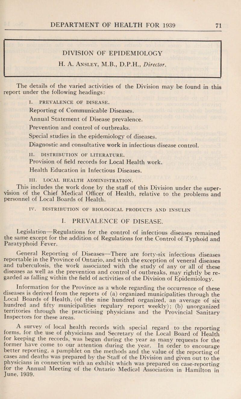 DIVISION OF EPIDEMIOLOGY H. A. Ansley, M.B., D.P.H., Director. The details of the varied activities of the Division may be found in this report under the following headings: I. PREVALENCE OF DISEASE. Reporting of Communicable Diseases. Annual Statement of Disease prevalence. Prevention and control of outbreaks. Special studies in the epidemiology of diseases. Diagnostic and consultative work in infectious disease control. II. DISTRIBUTION OF LITERATURE. Provision of field records for Local Health work. Health Education in Infectious Diseases. III. LOCAL HEALTH ADMINISTRATION. This includes the work done by the staff of this Division under the super¬ vision of the Chief Medical Officer of Health, relative to the problems and personnel of Local Boards of Health. IV. DISTRIBUTION OF BIOLOGICAL PRODUCTS AND INSULIN I. PREVALENCE OF DISEASE. Legislation Regulations for the control of infectious diseases remained the same except for the addition of Regulations for the Control of Typhoid and Paratyphoid Fever. General Reporting of Diseases—There are forty-six infectious diseases reportable in the Province of Ontario, and with the exception of veneral diseases and tuberculosis, the work associated with the study of any or all of these diseases as well as the prevention and control of outbreaks, may rightly be re¬ garded as falling within the field of activities of the Division of Epidemiology. Information for the Province as a whole regarding the occurrence of these diseases is derived from the reports of (a) organized municipalities through the Local Boards of Health, (of the nine hundred organized, an average of six hundred and fifty municipalities regulary report weekly); (b) unorganized territories through the practicising physicians and the Provincial Sanitary Inspectors for these areas. A survey of local health records with special regard to the reporting forms, for the use of physicians and Secretary of the Local Board of Health for keeping the records, was begun during the year as many requests for the former have come to our attention during the year. In order to encourage better reporting, a pamphlet on the methods and the value of the reporting of cases and deaths was prepared by the Staff of the Division and given out to the physicians in connection with an exhibit which was prepared on case-reporting for the Annual Meeting of the Ontario Medical Association in Hamilton in June, 1939.