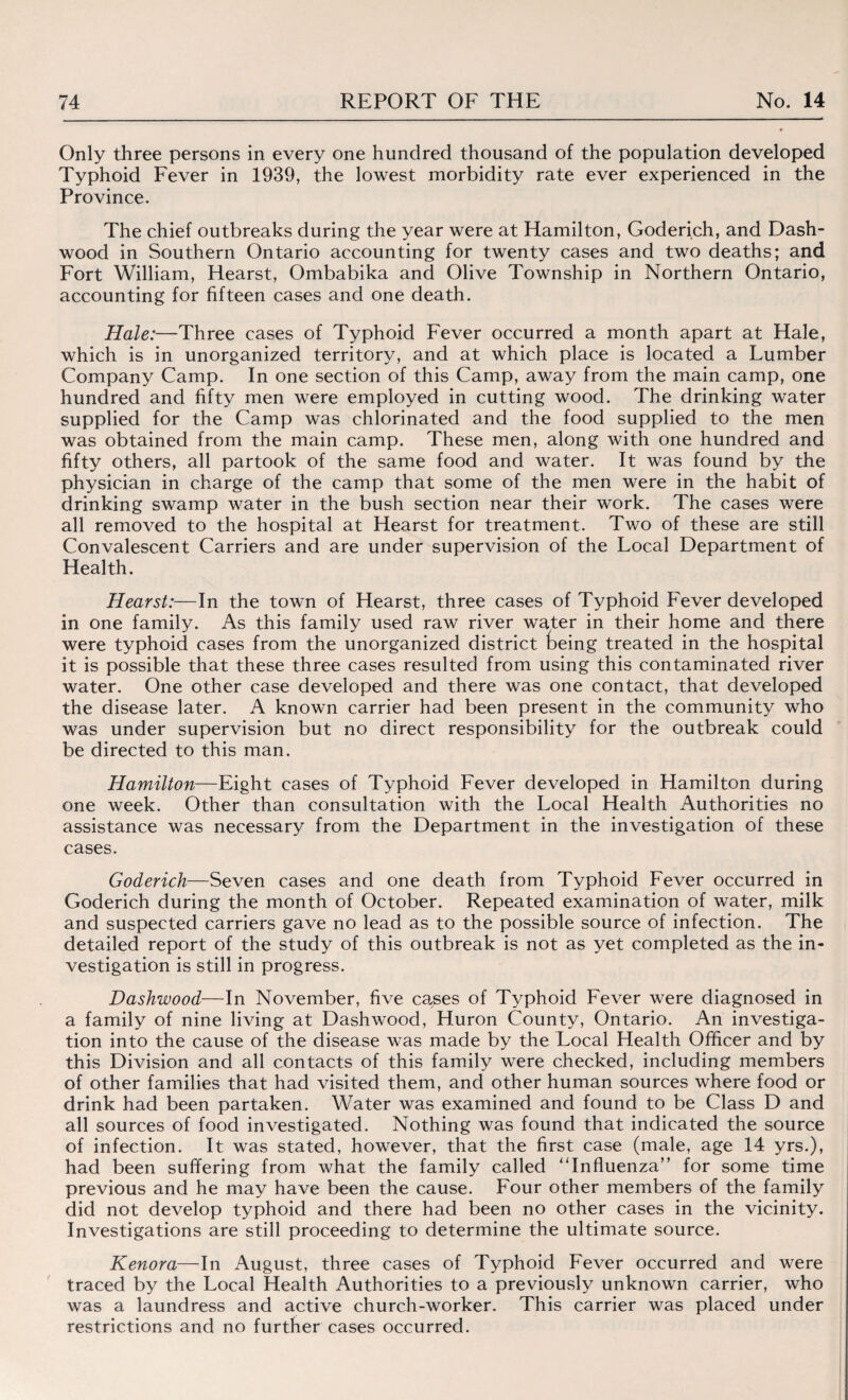 Only three persons in every one hundred thousand of the population developed Typhoid Fever in 1939, the lowest morbidity rate ever experienced in the Province. The chief outbreaks during the year were at Hamilton, Goderich, and Dash- wood in Southern Ontario accounting for twenty cases and two deaths; and Fort William, Hearst, Ombabika and Olive Township in Northern Ontario, accounting for fifteen cases and one death. Hale:—Three cases of Typhoid Fever occurred a month apart at Hale, which is in unorganized territory, and at which place is located a Lumber Company Camp. In one section of this Camp, away from the main camp, one hundred and fifty men were employed in cutting wood. The drinking water supplied for the Camp was chlorinated and the food supplied to the men was obtained from the main camp. These men, along with one hundred and fifty others, all partook of the same food and water. It was found by the physician in charge of the camp that some of the men were in the hahit of drinking swamp water in the bush section near their work. The cases were all removed to the hospital at Hearst for treatment. Two of these are still Convalescent Carriers and are under supervision of the Local Department of Health. Hearst:—In the town of Hearst, three cases of Typhoid Fever developed in one family. As this family used raw river water in their home and there were typhoid cases from the unorganized district being treated in the hospital it is possible that these three cases resulted from using this contaminated river water. One other case developed and there was one contact, that developed the disease later. A known carrier had been present in the community who was under supervision but no direct responsibility for the outbreak could be directed to this man. Hamilton—Eight cases of Typhoid Fever developed in Hamilton during one week. Other than consultation with the Local Health Authorities no assistance was necessary from the Department in the investigation of these cases. Goderich—Seven cases and one death from Typhoid Fever occurred in Goderich during the month of October. Repeated examination of water, milk and suspected carriers gave no lead as to the possible source of infection. The detailed report of the study of this outbreak is not as yet completed as the in¬ vestigation is still in progress. Dashwood—In November, five causes of Typhoid Fever were diagnosed in a family of nine living at Dashwood, Huron County, Ontario. An investiga¬ tion into the cause of the disease was made by the Local Health Officer and by this Division and all contacts of this family were checked, including members of other families that had visited them, and other human sources where food or drink had been partaken. Water was examined and found to be Class D and all sources of food investigated. Nothing was found that indicated the source of infection. It was stated, however, that the first case (male, age 14 yrs.), had been suffering from what the family called “Influenza” for some time previous and he may have been the cause. Four other members of the family did not develop typhoid and there had been no other cases in the vicinity. Investigations are still proceeding to determine the ultimate source. Kenora—In August, three cases of Typhoid Fever occurred and were traced by the Local Health Authorities to a previously unknown carrier, who was a laundress and active church-worker. This carrier was placed under restrictions and no further cases occurred.