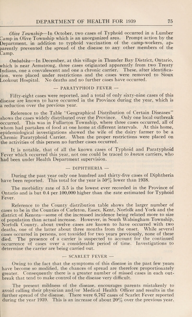 Olive Township—In October, two cases of Typhoid occurred in a Lumber Gamp in Olive Township which is an unorganized area. Prompt action by the Department, in addition to typhoid vaccination of the camp-workers, ap¬ parently prevented the spread of the disease to any other members of the Camp. Ombabika—In December, at this village in Thunder Bay District, Ontario, which is near Armstrong, three cases originated apparently from two Treaty Indians, one a convalescent and one a chronic carrier. These, after identifica¬ tion, were placed under restrictions and the cases were removed to Sioux Lookout Hospital. No deaths and no further cases have occurred. — PARATYPHOID FEVER — Fifty-eight cases were reported, and a total of only sixty-nine cases of this disease are known to have occurred in the Province during the year, which is a reduction over the previous year. Reference to the Table Geographical Distribution of Certain Diseases” shows the cases widely distributed over the Province. Only one local outbreak occurred. This was in Fullarton Township, where three cases occurred, all of whom had partaken of food at one home at different intervals. At this home, epidemiological investigations showed the wife of the dairy farmer to be a Chronic Paratyphoid Carrier. When the proper restrictions were placed on the activities of this person no further cases occurred. It is notable, that of all the known cases of Typhoid and Paratyphoid Fever which occurred this year, not one could be traced to known carriers, who had been under Health Department supervision. — DIPHTHERIA — During the past year only one hundred and thirty-five cases of Diphtheria have been reported. This total for the year is 50% lower than 1938. The morbidity rate of 3.5 is the lowest ever recorded in the Province of Ontario and is but 0.4 per 100,000 higher than the rate estimated for Typhoid Fever. Reference to the County distribution table shows the larger number of cases to be in the Counties of Carleton, Essex, Kent, Norfolk and York and the district of Kenora—some of the increased incidence being related more to size of population than actual increase. However, in South Walsingham Township, Norfolk County, about twelve cases are known to have occurred with two deaths, one of the latter about three months from the onset. While several cases occurred in persons, not toxoided for two years previously, none of these died. The presence of a carrier is suspected to account for the continued occurrence of cases over a considerable period of time. Investigations to determine the carrier are being carried out. — SCARLET FEVER — Owing to the fact that the symptoms of this disease in the past few years have become so modified, the chances of spread are therefore proportionately greater. Consequently there is a greater number of missed cases in each out¬ break that tend to make control of the disease very difficult. The present mildness of the disease, encourages parents mistakenly to avoid calling their physician and/or Medical Health Officer and results in the further spread of the disease. There were 6,767 cases of Scarlet Fever reported during the year 1939. This is an increase of about 20% over the previous year.