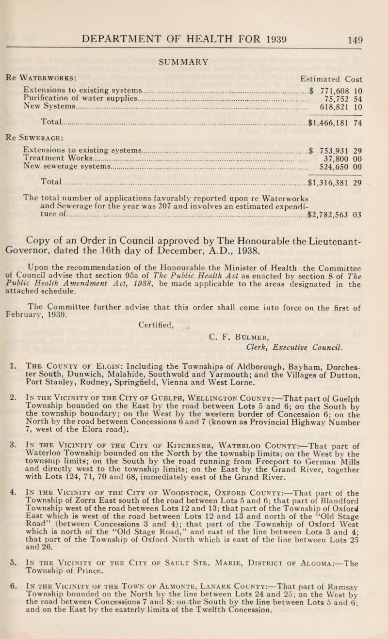 SUMMARY Re Waterworks: Estimated Cost Extensions to existing systems.$ 771,608 10 Purification of water supplies.. 75,752 54 New Systems. 618,821 10 Total $1,466,181 74 Re Sewerage: Extensions to existing systems.$ 753,931 29 Treatment Works. 37,800 00 New sewerage systems. 524,650 00 Total.$1,316,381 29 The total number of applications favorably reported upon re Waterworks and Sewerage for the year was 207 and involves an estimated expendi¬ ture of.$2,782,563 03 Copy of an Order in Council approved by The Honourable the Lieutenant- Governor, dated the 16th day of December, A.D., 1938. Upon the recommendation of the Honourable the Minister of Health the Committee of Council advise that section 95a of The Public Health Act as enacted by section 8 of The Public Health Amendment Act, 1988, be made applicable to the areas designated in the attached schedule. The Committee further advise that this order shall come into force on the first of February, 1939. Certified, C. F. Bulmer, Clerk, Executive Council. 1. The County of Elgin: Including the Townships of Aldborough, Bayham, Dorches¬ ter South, Dunwich, Malahide, Southwold and Yarmouth; and the Villages of Dutton, Port Stanley, Rodney, Springfield, Vienna and West Lome. 2. In the Vicinity of the City of Guelph, Wellington County:—That part of Guelph Township bounded on the East by the road between Lots 5 and 6; on the South by the township boundary; on the West by the western border of Concession 6; on the North by the road between Concessions 6 and 7 (known as Provincial Highway Number 7, west of the Elora road). 3. In the Vicinity of the City of Kitchener, Waterloo County:—That part of Waterloo Township bounded on the North by the township limits; on the West by the township limits; on the South by the road running from Freeport to German Mills and directly west to the township limits; on the East by the Grand River, together with Lots 124, 71, 70 and 68, immediately east of the Grand River. 4. In the Vicinity of the City of Woodstock, Oxford County:—That part of the Township of Zorra East south of the road between Lots 5 and 6; that part of Blandford Township west of the road between Lots 12 and 13; that part of the Township of Oxford East which is west of the road between Lots 12 and 13 and north of the “Old Stage Road” (between Concessions 3 and 4); that part of the Township of Oxford West which is north of the “Old Stage Road,” and east of the line between Lots 3 and 4; that part of the Township of Oxford North which is east of the line between Lots 25 and 26. 5. In the Vicinity of the City of Sault Ste. Marie, District of Algoma:—The Township of Prince. In the Vicinity of the Town of Almonte, Lanark County:—That part of Ramsay Township bounded on the North by the line between Lots 24 and 25; on the West by the road between Concessions 7 and 8; on the South by the line between L.ots 5 and 6; and on the East by the easterly limits of the Twelfth Concession. 6.