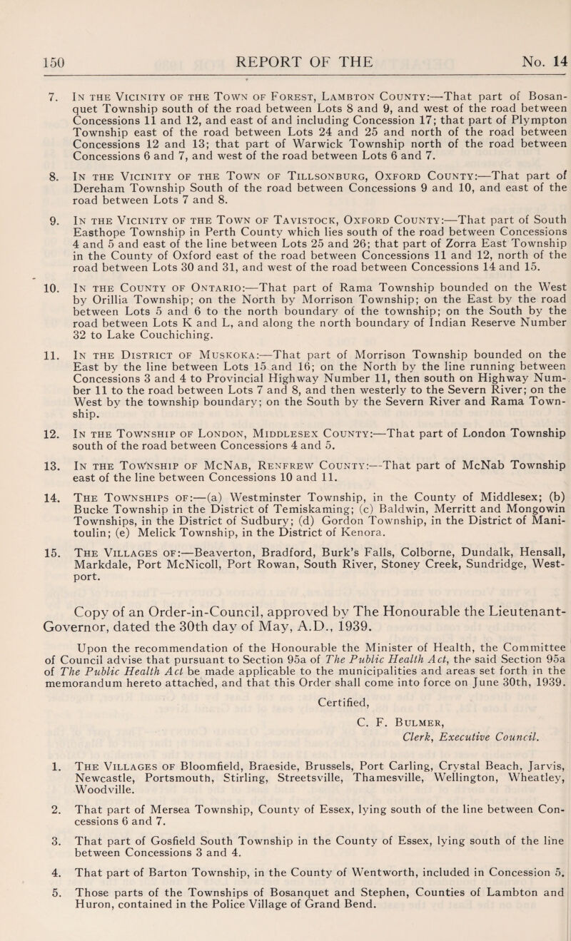 7. In the Vicinity of the Town of Forest, Lambton County:—-That part of Bosan- quet Township south of the road between Lots 8 and 9, and west of the road between Concessions 11 and 12, and east of and including Concession 17; that part of Plympton Township east of the road between Lots 24 and 25 and north of the road between Concessions 12 and 13; that part of Warwick Township north of the road between Concessions 6 and 7, and west of the road between Lots 6 and 7. 8. In the Vicinity of the Town of Tillsonburg, Oxford County:—That part of Dereham Township South of the road between Concessions 9 and 10, and east of the road between Lots 7 and 8. 9. In the Vicinity of the Town of Tavistock, Oxford County:—That part of South Easthope Township in Perth County which lies south of the road between Concessions 4 and 5 and east of the line between Lots 25 and 26; that part of Zorra East Township in the County of Oxford east of the road between Concessions 11 and 12, north of the road between Lots 30 and 31, and west of the road between Concessions 14 and 15. 10. In the County of Ontario:—That part of Rama Township bounded on the West by Orillia Township; on the North by Morrison Township; on the East by the road between Lots 5 and 6 to the north boundary of the township; on the South by the road between Lots K and L, and along the north boundary of Indian Reserve Number 32 to Lake Couchiching. 11. In the District of Muskoka:—That part of Morrison Township bounded on the East by the line between Lots 15 and 16; on the North by the line running between Concessions 3 and 4 to Provincial Highway Number 11, then south on Highway Num¬ ber 11 to the road between Lots 7 and 8, and then westerly to the Severn River; on the West by the township boundary; on the South by the Severn River and Rama Town¬ ship. 12. In the Township of London, Middlesex County:—That part of London Township south of the road between Concessions 4 and 5. 13. In the Township of McNab, Renfrew County:—That part of McNab Township east of the line between Concessions 10 and 11. 14. The Townships of:—(a) Westminster Township, in the County of Middlesex; (b) Bucke Township in the District of Temiskaming; (c) Baldwin, Merritt and Mongowin Townships, in the District of Sudbury; (d) Gordon Township, in the District of Mani- toulin; (e) Melick Township, in the District of Kenora. 15. The Villages of:—Beaverton, Bradford, Burk’s Falls, Colborne, Dundalk, Hensall, Markdale, Port McNicoll, Port Rowan, South River, Stoney Creek, Sundridge, West- port. Copy of an Order-in-Council, approved by The Honourable the Lieutenant- Governor, dated the 30th day of May, A.D., 1939. Upon the recommendation of the Honourable the Minister of Health, the Committee of Council advise that pursuant to Section 95a of The Public Health Act, the said Section 95a of The Public Health Act be made applicable to the municipalities and areas set forth in the memorandum hereto attached, and that this Order shall come into force on June 30th, 1939. Certified, C. F. Bulmer, Clerk, Executive Council. 1. The Villages of Bloomfield, Braeside, Brussels, Port Carling, Crystal Beach, Jarvis, Newcastle, Portsmouth, Stirling, Streetsville, Thamesville, Wellington, Wheatley, Woodville. 2. That part of Mersea Township, County of Essex, lying south of the line between Con¬ cessions 6 and 7. 3. That part of Gosfield South Township in the County of Essex, lying south of the line between Concessions 3 and 4. 4. That part of Barton Township, in the County of Wentworth, included in Concession 5. 5. Those parts of the Townships of Bosanquet and Stephen, Counties of Lambton and Huron, contained in the Police Village of Grand Bend.