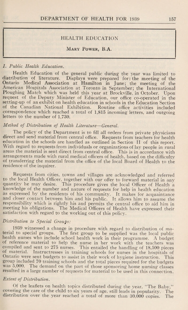 HEALTH EDUCATION Mary Power, B.A. I. Public Health Education. Health Education of the general public durijng the year was limited to distribution of literature. Displays were prepared for: the meeting of the Ontario Medical Association at Hamilton in June; the meeting of the American Hospitals Association at Toronto in September; the International Ploughing Match which was held this year at Brockville, in October. Upon request of the Deputy Minister of Education, our office co-operated in the setting-up of an exhibit on health education in schools in the Education Section of the Canadian National Exhibition. Routine office activities included correspondence which reached a total of 1,815 incoming letters, and outgoing letters to the number of 1,730. Method of Distribution of Health Literature—General. The policy of the Department is to fill all orders from private physicians direct and send material from central office. Requests from teachers for health education in the schools are handled as outlined in Section II of this report. With regard to requests from individuals or organizations of lay people in rural areas the material is sent direct from central office. This is in accordance with arrangements made with rural medical officers of health, based on the difficulty of transferring the material from the office of the local Board of Health to the residence of the inquirer. Requests from cities, towns and villages are acknowledged and referred to the local Health Officer, together with our offer to forward material in any quantity he may desire. This procedure gives the local Officer of Health a knowledge of the number and nature of requests for help in health education as expressed by the residents of his community. It makes for acquaintance and closer contact between him and his public. It allows him to assume the responsibility which is rightly his and permits the central office to aid him in meeting his obligations. The Medical Officers of Health have expressed their satisfaction with regard to the working out of this policy. Distribution to Special Groups: 1939 witnessed a change in procedure with regard to distribution of ma¬ terial to special groups. The first group to be supplied was the local public health nurses who include school health work in their programme. A budget of reference material to help the nurse in her work with the teachers was compiled and sent to 275 nurses. This entailed the handling of 18,500 pieces of material. Instructresses in training schools for nurses in the hospitals of Ontario were sent budgets to assist in their work of hygiene instruction. This group included 70 training schools and the total pieces required for the budgets was 5,000. The demand on the part of those sponsoring home nursing classes resulted in a large number of requests for material to be used in this connection. Extent of Distribution. Of the leaflets on health topics distributed during the year, “The Baby,” covering the care of the child to six years of age, still leads in popularity. The distribution over the year reached a total of more than 30,000 copies. The