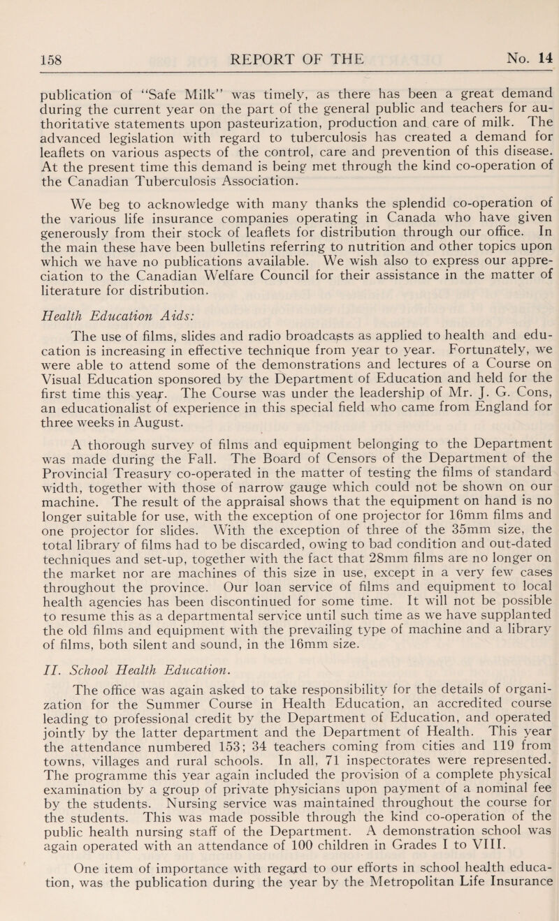 publication of “Safe Milk’’ was timely, as there has been a great demand during the current year on the part of the general public and teachers for au¬ thoritative statements upon pasteurization, production and care of milk. The advanced legislation with regard to tuberculosis has created a demand for leaflets on various aspects of the control, care and prevention of this disease. At the present time this demand is being met through the kind co-operation of the Canadian Tuberculosis Association. We beg to acknowledge with many thanks the splendid co-operation of the various life insurance companies operating in Canada who have given generously from their stock of leaflets for distribution through our office. In the main these have been bulletins referring to nutrition and other topics upon which we have no publications available. We wish also to express our appre¬ ciation to the Canadian Welfare Council for their assistance in the matter of literature for distribution. Health Education Aids: The use of films, slides and radio broadcasts as applied to health and edu¬ cation is increasing in effective technique from year to year. Fortunately, we were able to attend some of the demonstrations and lectures of a Course on Visual Education sponsored by the Department of Education and held for the first time this yea^r. The Course was under the leadership of Mr. J. G. Cons, an educationalist of experience in this special field who came from England for three weeks in August. A thorough survey of films and equipment belonging to the Department was made during the Fall. The Board of Censors of the Department of the Provincial Treasury co-operated in the matter of testing the films of standard width, together with those of narrow gauge which could not be shown on our machine. The result of the appraisal shows that the equipment on hand is no longer suitable for use, with the exception of one projector for 16mm films and one projector for slides. With the exception of three of the 35mm size, the total library of films had to be discarded, owing to bad condition and out-dated techniques and set-up, together with the fact that 28mm films are no longer on the market nor are machines of this size in use, except in a very few cases throughout the province. Our loan service of films and equipment to local health agencies has been discontinued for some time. It will not be possible to resume this as a departmental service until such time as we have supplanted the old films and equipment with the prevailing type of machine and a library of films, both silent and sound, in the 16mm size. II. School Health Education. The office was again asked to take responsibility for the details of organi¬ zation for the Summer Course in Health Education, an accredited course leading to professional credit by the Department of Education, and operated jointly by the latter department and the Department of Health. This year the attendance numbered 153; 34 teachers coming from cities and 119 from towns, villages and rural schools. In all, 71 inspectorates were represented. The programme this year again included the provision of a complete physical examination by a group of private physicians upon payment of a nominal fee by the students. Nursing service was maintained throughout the course for the students. This was made possible through the kind co-operation of the public health nursing staff of the Department. A demonstration school was again operated with an attendance of 100 children in Grades I to VIII. One item of importance with regard to our efforts in school health educa¬ tion, was the publication during the year by the Metropolitan Life Insurance