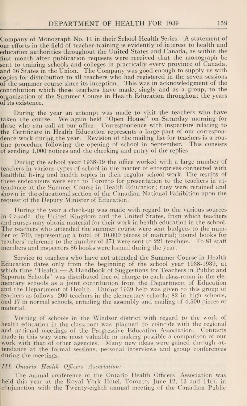 Company of Monograph No. 11 in their School Health Series. A statement of our efforts in the field of teacher-training is evidently of interest to health and education authorities throughout the United States and Canada, as within the first month after publication requests were received that the monograph be sent to training schools and colleges in practically every province of Canada, and 36 States in the Union. The Company was good enough to supply us with copies for distribution to all teachers who had registered in the seven sessions of the summer course since its inception. This was in acknowledgment of the contribution which these teachers have made, singly and as a group, to the organization of the Summer Course in Health Education throughout the years of its existence. During the year an attempt was made to visit the teachers who have taken the course. We again held “Open House” on Saturday morning for those who can call at our office. Correspondence with inspectors relating to the Certificate in Health Education represents a large part of our correspon¬ dence work during the year. Revision of the mailing list for teachers is a rou¬ tine procedure following the opening of school in September. This consists of sending 1,000 notices and the checking and entry of the replies. During the school year 1938-39 the office worked with a large number of teachers in various types of school in the matter of enterprises connected with healthful living and health topics in their regular school work. The results of these endeavours were sent to Toronto for presentation to the teachers in at¬ tendance at the Summer Course in Health Education; they were retained and shown in the educational section of the Canadian National Exhibition upon the request of the Deputy Minister of Education. During the year a check-up was made with regard to the various sources in Canada, the United Kingdom and the United States, from which teachers and nurses may obtain material for their work in health education in the school. The teachers who attended the summer course were sent budgets to the num¬ ber of 760, representing a total of 10,000 pieces of material; bound books for teachers’ reference to the number of 371 were sent to 221 teachers. To 81 staff members and inspectors 86 books were loaned during the year. Service to teachers who have not attended the Summer Course in Health Education dates only from the beginning of the school year 1938-1939, at which time “Health — A Handbook of Suggestions for Teachers in Public and Separate Schools” was distributed free of charge to each class-room in the ele¬ mentary schools as a joint contribution from the Department of Education and the Department of Health. During 1939 help was given to this group of teachers as follows: 200 teachers in the elementary schools; 82 in high schools, and 17 in normal schools, entailing the assembly and mailing of 4,500 pieces ol material. Visiting of schools in the Windsor district with regard to the work of health education in the classroom was planned to coincide with the regional apd national meetings of the Progressive Education Association. Contacts made in this way were most valuable in making possible a comparison of our work with that of other agencies. Many new ideas were gained through at¬ tendance at the formal sessions, personal interviews and group conferences during the meetings. III. Ontario Health Officers Association: The annual conference of the Ontario Health Officers’ Association was :held this year at the Royal York Hotel, Toronto, June 12, 13 and 14th, in conjunction with the Twenty-eighth annual meeting of the Canadian Public