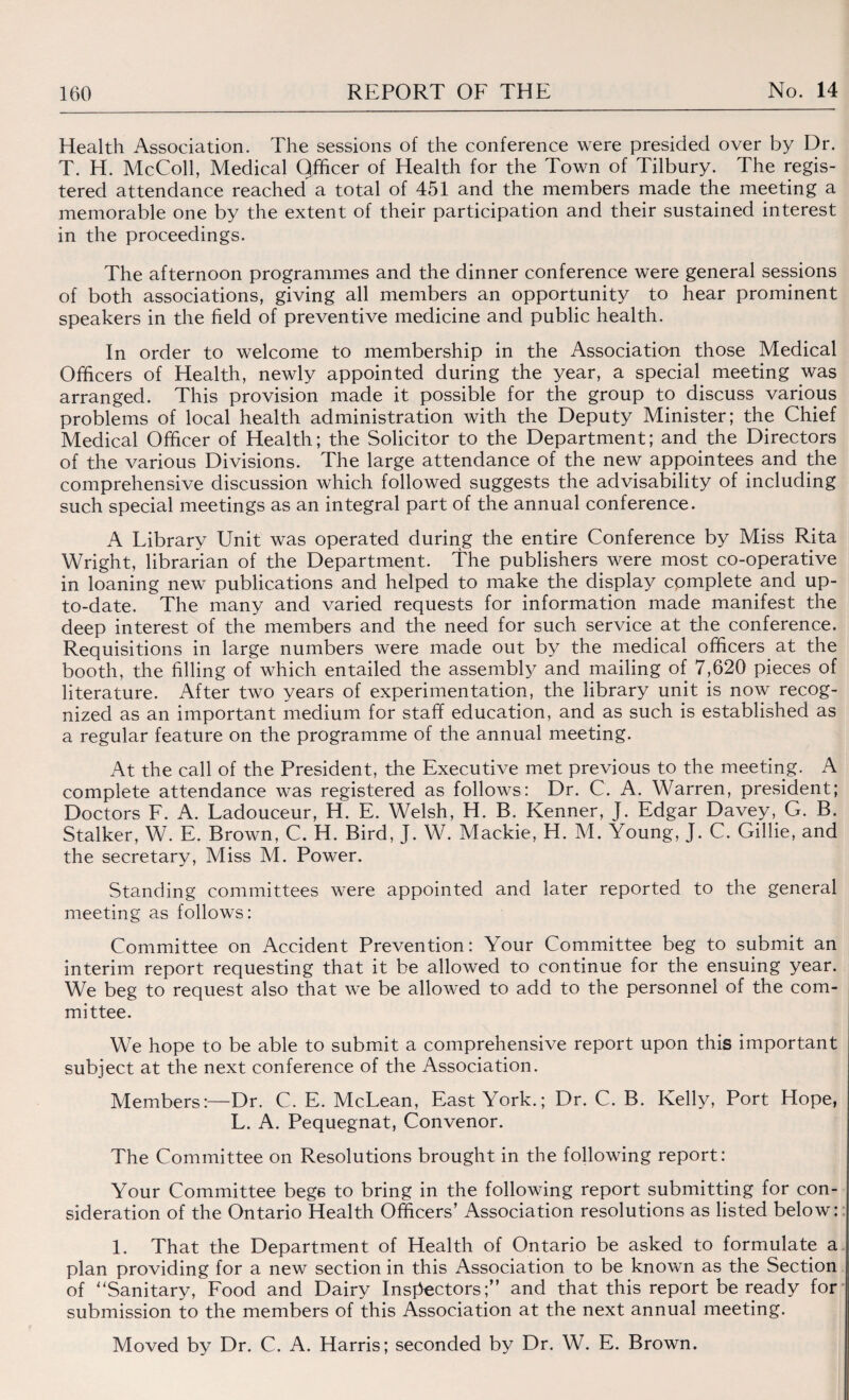 Health Association. The sessions of the conference were presided over by Dr. T. H. McColl, Medical Officer of Health for the Town of Tilbury. The regis¬ tered attendance reached a total of 451 and the members made the meeting a memorable one by the extent of their participation and their sustained interest in the proceedings. The afternoon programmes and the dinner conference were general sessions of both associations, giving all members an opportunity to hear prominent speakers in the field of preventive medicine and public health. In order to welcome to membership in the Association those Medical Officers of Health, newly appointed during the year, a special meeting was arranged. This provision made it possible for the group to discuss various problems of local health administration with the Deputy Minister; the Chief Medical Officer of Health; the Solicitor to the Department; and the Directors of the various Divisions. The large attendance of the new appointees and the comprehensive discussion which followed suggests the advisability of including such special meetings as an integral part of the annual conference. A Library Unit was operated during the entire Conference by Miss Rita Wright, librarian of the Department. The publishers were most co-operative in loaning new publications and helped to make the display complete and up- to-date. The many and varied requests for information made manifest the deep interest of the members and the need for such service at the conference. Requisitions in large numbers were made out by the medical officers at the booth, the filling of which entailed the assembly and mailing of 7,620 pieces of literature. After two years of experimentation, the library unit is now recog¬ nized as an important medium for staff education, and as such is established as a regular feature on the programme of the annual meeting. At the call of the President, the Executive met previous to the meeting. A complete attendance was registered as follows: Dr. C. A. Warren, president; Doctors F. A. Ladouceur, H. E. Welsh, H. B. Kenner, J. Edgar Davey, G. B. Stalker, W. E. Brown, C. H. Bird, J. W. Mackie, H. M. \oung, J. C. Gillie, and the secretary, Miss M. Power. Standing committees were appointed and later reported to the general meeting as follows: Committee on Accident Prevention: Your Committee beg to submit an interim report requesting that it be allowed to continue for the ensuing year. We beg to request also that we be allowed to add to the personnel of the com¬ mittee. We hope to be able to submit a comprehensive report upon this important subject at the next conference of the Association. Members:—Dr. C. E. McLean, East York.; Dr. C. B. Kelly, Port Hope, L. A. Pequegnat, Convenor. The Committee on Resolutions brought in the following report: Your Committee begs to bring in the following report submitting for con¬ sideration of the Ontario Health Officers’ Association resolutions as listed below: 1. That the Department of Health of Ontario be asked to formulate a plan providing for a new section in this Association to be known as the Section of “Sanitary, Food and Dairy Inspectors;” and that this report be ready for submission to the members of this Association at the next annual meeting. Moved by Dr. C. A. Harris; seconded by Dr. W. E. Brown.