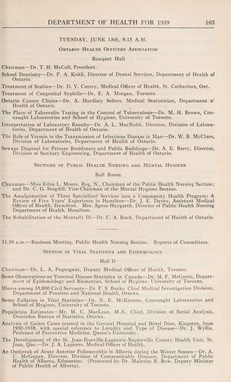 TUESDAY, JUNE 13th, 9.15 A.M. Ontario Health Officers Association Banquet Hall Chairman—Dr. T. H. McColl, President. School Dentistry—Dr. F. A. Kohli, Director of Dental Services, Department of Health of Ontario. Treatment of Scabies—Dr. D. V. Currey, Medical Officer of Health, St. Catharines, Ont. Treatment of Congenital Syphilis—Dr. E. A. Morgan, Toronto. Ontario Cancer Clinics—Dr. A. Hardisty Sellers, Medical Statistician, Department or Health of Ontario. The Place of Tuberculin Testing in the Control of Tuberculosis—Dr. M. H. Brown, Con¬ naught Laboratories and School of Hygiene, University of Toronto. Interpretation of Laboratory Results—Dr. A. L. MacNabb, Director, Division of Labora¬ tories, Department of Health of Ontario. The Role of Vermin in the Transmission of Infectious Disease in Man—-Dr. W. B. McClure, Division of Laboratories, Department of Health of Ontario. Sewage Disposal for Private Residences and Public Buildings—Dr. A. E. Berry, Director, Division of Sanitary Engineering, Department of Health of Ontario. Sections of Public Health Nursing and Mental Hygiene Ball Room Chairman—Miss Edna L. Moore, Reg. N., Chairman of the Public Health Nursing Section; and Dr. C. G. Stogdill, Vice-Chairman of the Mental Hygiene Section. The Amalgamation of Three Specialized Services into a Community Health Program; A Review of Five Years’ Experience in Hamilton—Dr. J. E. Davey, Assistant Medical Officer of Health, Hamilton. Mrs. Agnes Haygarth, Director of Public Health Nursing Department of Health, Hamilton. The Rehabilitation of the Mentally Ill—Dr. C. A. Buck, Department of Health of Ontario. 11.30 a.m.— Business Meeting, Public Health Nursing Section. Reports of Committees. Section of Vital Statistics and Epidemiology Hall D Chairman—Dr. L. A. Pequegnat, Deputy Medical Officer of Health, Toronto. Some Observations on Venereal Disease Statistics in Canada—Dr. M. F. McGavin, Depart¬ ment of Epidemiology and Biometrics, School of Hygiene, University of Toronto. Illness among 35,000 Civil Servants—Dr. F. S. Burke, Chief Medical Investigation Division, Department of Pensions and National Health, Ottawa. Some Fallacies in Vital Statistics—Dr. N. E. McKinnon, Connaught Laboratories and School of Hygiene, University of Toronto. Population Estimates—Mr. M. C. MacLean, M.A., Chief, Division of Social Analysis, Dominion Bureau of Statistics, Ottawa. Analysis of Goitre Cases treated in the General Hospital and Hotel Dieu, Kingston, from 1930-1938, with special reference to Locality and Type of Disease—Dr. J. Wyllie, Professor of Preventive Medicine, Queen’s University. The Development of the St. Jean-Iberville-Laprairie-Napierville County Health Unit, St. Jean, Que.—Dr. J. A. Lapierre, Medical Officer of Health. An Outbreak of Acute Anterior Poliomyelitis in Alberta during the Winter Season—Dr. A. C. McGugan, Director, Division of Communicable Diseases, Department of Public Health of Alberta, Edmonton. (Presented by Dr. Malcolm R. Bow, Deputy Minister of Public Health of Alberta).