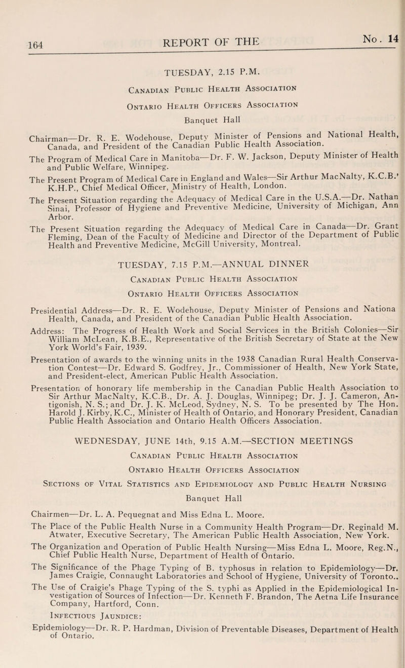 TUESDAY, 2.15 P.M. Canadian Public Health Association Ontario Health Officers Association Banquet Hall Chairman—Dr. R. E. Wodehouse, Deputy Minister of Pensions and National Health, Canada, and President of the Canadian Public Health Association. The Program of Medical Care in Manitoba—Dr. F. W. Jackson, Deputy Minister of Health and Public Welfare, Winnipeg. The Present Program of Medical Care in England and Wales—Sir Arthur MacNalty, K.C.B.’ K.H.P., Chief Medical Officer, Ministry of Health, London. The Present Situation regarding the Adequacy of Medical Care in the U.S.A.—Dr. Nathan Sinai, Professor of Hygiene and Preventive Medicine, University ot Michigan, Ann Arbor. The Present Situation regarding the Adequacy of Medical Care in Canada—Dr Grant Fleming, Dean of the Faculty of M^edicine and Director of the Department of Public Health and Preventive Medicine, McGill University, Montreal. TUESDAY, 7.15 P.M.—ANNUAL DINNER Canadian Public Health Association Ontario Health Officers Association Presidential Address—Dr. R. E. Wodehouse, Deputy Minister of Pensions and Nationa Health, Canada, and President of the Canadian Public Health Association. Address: The Progress of Health Work and Social Services in the British Colonies—Sir William McLean, K.B.E., Representative of the British Secretary of State at the New York World’s Fair, 1939. Presentation of awards to the winning units in the 1938 Canadian Rural Health Conserva¬ tion Contest—Dr. Edward S. Godfrey, Jr., Commissioner of Health, New York State, and President-elect, American Public Health Association. Presentation of honorary life membership in the Canadian Public Health Association to Sir Arthur MacNalty, K.C.B., Dr. A. J. Douglas, Winnipeg; Dr. J. J. Cameron, An- tigonish, N. S.; and Dr. J. K. McLeod, Sydney, N. S. To be presented by The Hon. Harold J. Kirby, K.C., Minister of Health of Ontario, and Honorary President, Canadian Public Health Association and Ontario Health Officers Association. WEDNESDAY, JUNE 14th, 9.15 A.M.—SECTION MEETINGS Canadian Public Health Association Ontario Health Officers Association Sections of Vital Statistics and Epidemiology and Public Health Nursing Banquet Hall Chairmen—Dr. L. A. Pequegnat and Miss Edna L. Moore. The Place of the Public Health Nurse in a Community Health Program—Dr. Reginald M. Atwater, Executive Secretary, The American Public Health Association, New York. The Organization and Operation of Public Health Nursing—Miss Edna L. Moore, Reg.N., Chief Public Health Nurse, Department of Health of Ontario. The Significance of the Phage Typing of B. typhosus in relation to Epidemiology—Dr. James Craigie, Connaught Laboratories and School of Hygiene, University of Toronto.. The Use of Craigie’s Phage Typing of the S. typhi as Applied in the Epidemiological In¬ vestigation of Sources of Infection—Dr. Kenneth F. Brandon, The Aetna Life Insurance Company, Hartford, Conn. Infectious Jaundice: Epidemiology Dr. R. P. Hardman, Division of Preventable Diseases, Department of Health of Ontario.