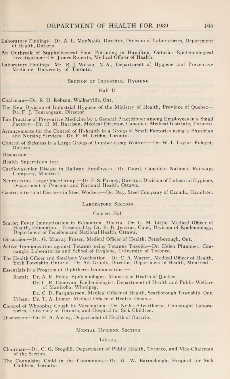 Laboratory Findings—Dr. A. L. MacNabb, Director, Division of Laboratories, Department of Health, Ontario. An Outbreak of Staphylococcal Food Poisoning in Hamilton, Ontario: Epidemiological Investigation—Dr. James Roberts, Medical Officer of Health. Laboratory Findings—Mr. R. J. Wilson, M.A., Department of Hygiene and Preventive Medicine, University of Toronto. Section of Industrial Hygiene Hall D Chairman—Dr. R. H. Robson, Walkerville, Ont. The New Division of Industrial Hygiene of the Ministry of Health, Province of Quebec— Dr. F. J. Tourangeau, Director. :The Practice of Preventive Medicine by a General Practitioner among Employees in a Small Factory—Dr. H. M. Harrison, Medical Director, Canadian Medical Institute, Toronto. ; Arrangements for the Control of Ill-health in a Group of Small Factories using a Physician and Nursing Services—Dr. F. M. Griffin, Toronto. | Control of Sickness in a Large Group of Lumber-camp Workers—Dr. W. I. Taylor, Foleyet, Ontario. Discussion— Health Supervision for: Cardiovascular Disease in Railway Employees—Dr. Dowd, Canadian National Railways Company, Montreal. Neuroses in a Large Office Group.—Dr. F. S. Parney, Director, Division of Industrial Hygiene, Department of Pensions and National Health, Ottawa. Gastro-intestinal Diseases in Steel Workers—Dr. Day, Steel Company of Canada, Hamilton.. Laboratory Section Concert Hall i Scarlet Fever Immunization in Edmonton, Alberta—Dr. G. M. Little, Medical Officer of Health, Edmonton. Presented by Dr. R. B. Jenkins, Chief, Division of Epidemiology, Department of Pensions and National Health, Ottawa. ! Discussion—Dr. G. Murray Fraser, Medical Officer of Health, Peterborough, Ont. Active Immunization against Tetanus using Tetanus Toxoid.—Dr. Helen Plummer, Con¬ naught Laboratories and School of Hygiene, University of Toronto. The Health Officer and Smallpox Vaccination—Dr. C. A. Warren, Medical Officer of Health, York Township, Ontario. Dr. Ad. Groulx, Director, Department of Health, Montreal Essentials in a Program of Diphtheria Immunization:— Rural: Dr. A. R. Foley, Epidemiologist, Ministry of Health of Quebec. Dr. C. R. Donovan, Epidemiologist, Department of Health and Public Welfare of Manitoba, Winnipeg. Dr. C. D. Farquharson, Medical Officer of Health, Scarborough Township, Ont. Urban: Dr. T. A. Lomer, Medical Officer of Health, Ottawa. Control of Whooping Cough by Vaccination—Dr. Nelles Silverthorne, Connaught Labora¬ tories, University of Toronto, and Hospital for Sick Children. Discussion—Dr. H. A. Ansley, Department of Health of Ontario. Mental Hygiene Section Library Chairman—Dr. C. G. Stogdill, Department of Public Health, Toronto, and Vice-Chairman of the Section. The Convulsive Child in the Community—Dr. W. W. Barraclough, Hospital for Sick Children, Toronto.