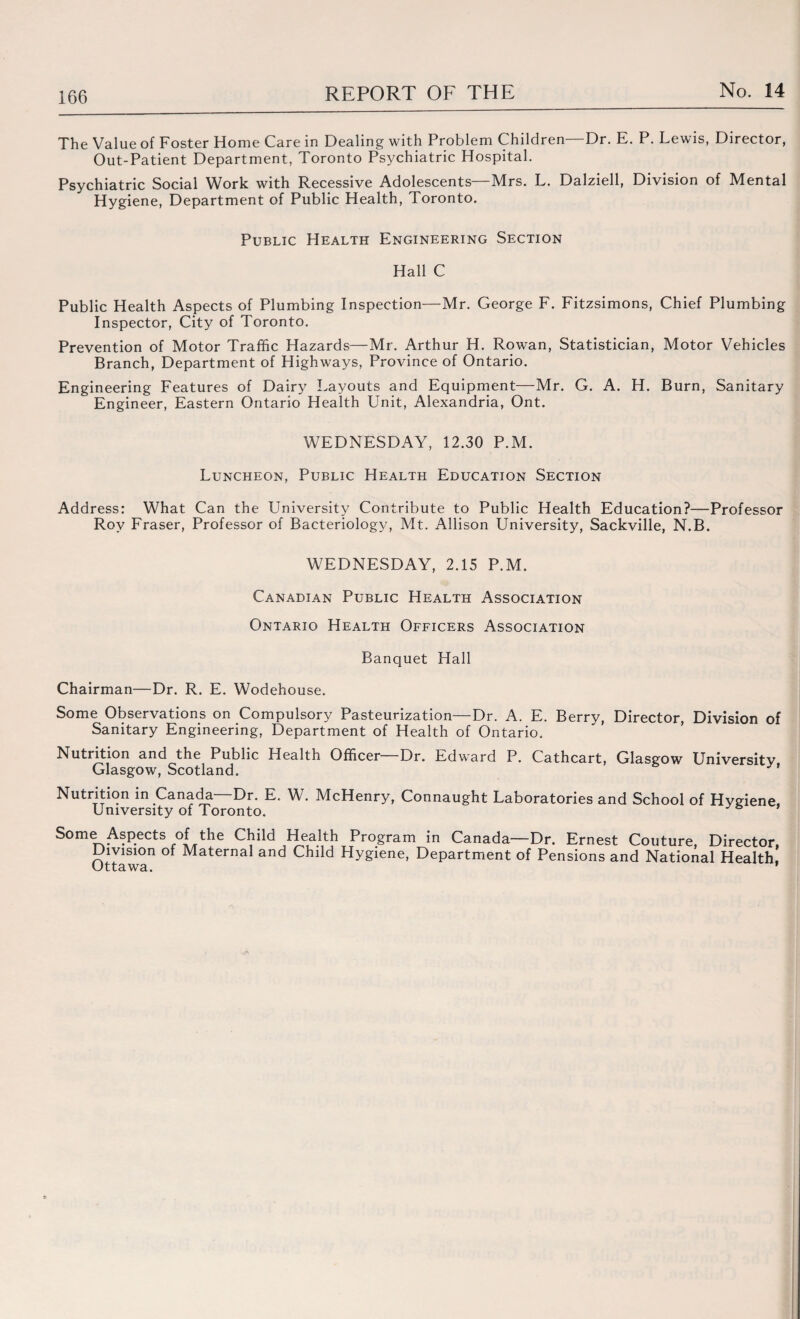 The Value of Foster Home Care in Dealing with Problem Children—Dr. E. P. Lewis, Director, Out-Patient Department, Toronto Psychiatric Hospital. Psychiatric Social Work with Recessive Adolescents—Mrs. L. Dalziell, Division of Mental Hygiene, Department of Public Health, Toronto. Public Health Engineering Section Hall C Public Health Aspects of Plumbing Inspection—Mr. George F. Fitzsimons, Chief Plumbing Inspector, City of Toronto. Pr evention of Motor Traffic Hazards—Mr. Arthur H. Rowan, Statistician, Motor Vehicles Branch, Department of Highways, Province of Ontario. Engineering Features of Dairy Layouts and Equipment—Mr. G. A. H. Burn, Sanitary Engineer, Eastern Ontario Health Unit, Alexandria, Ont. WEDNESDAY, 12.30 P.M. Luncheon, Public Health Education Section Address: What Can the University Contribute to Public Health Education?—Professor Roy Fraser, Professor of Bacteriology, Mt. Allison University, Sackville, N.B. WEDNESDAY, 2.15 P.M. Canadian Public Health Association Ontario Health Officers Association Banquet Hall Chairman—Dr. R. E. Wodehouse. Some Observations on Compulsory Pasteurization—Dr. A. E. Berry, Director, Division of Sanitary Engineering, Department of Health of Ontario, Nutrition and the Public Health Officer—Dr. Edward P. Cathcart, Glasgow University Glasgow, Scotland. Nutrition in Canada—Dr. E. W. McHenry, Connaught Laboratories and School of Hygiene, University of Toronto. Some Aspects of the Child Health Division of Maternal and Child Ottawa. Program in Canada—Dr. Ernest Couture, Director, Hygiene, Department of Pensions and National Health,