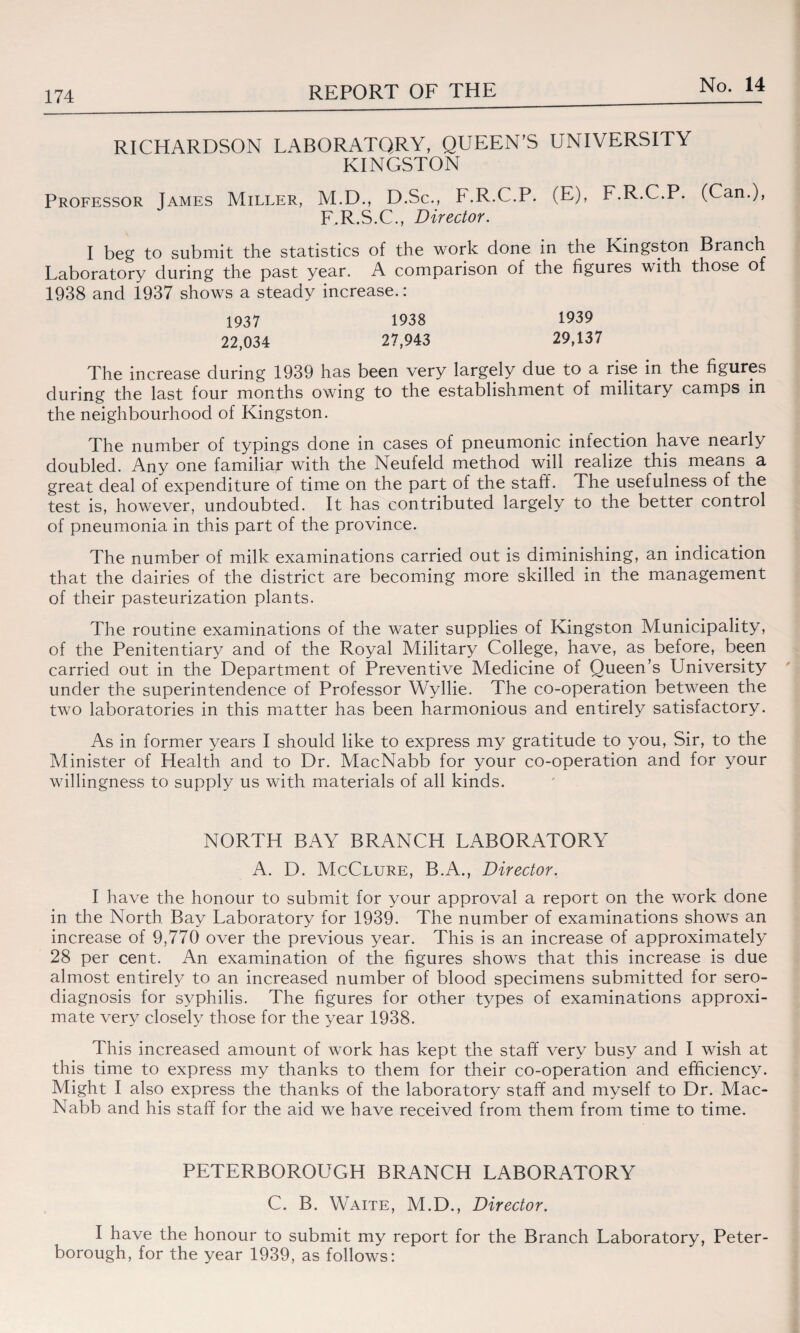 RICHARDSON LABORATORY, QUEEN’S UNIVERSITY KINGSTON Professor James Miller, M.D., D.Sc., F.R.C.P. (E), F.R.C.P. (Can.), F.R.S.C., Director. I beg to submit the statistics of the work done in the Kingston Branch Laboratory during the past year. A comparison of the figures with those of 1938 and 1937 shows a steady increase.: 1937 1938 1939 22,034 27,943 29,137 The increase during 1939 has been very largely due to a rise in the figures during the last four months owing to the establishment of military camps in the neighbourhood of Kingston. The number of typings done in cases of pneumonic infection have nearly doubled. Any one familial with the Neufeld method will realize this means a great deal of expenditure of time on the part of the staff. The usefulness of the test is, however, undoubted. It has contributed largely to the better control of pneumonia in this part of the province. The number of milk examinations carried out is diminishing, an indication that the dairies of the district are becoming more skilled in the management of their pasteurization plants. The routine examinations of the water supplies of Kingston Municipality, of the Penitentiary and of the Royal Military College, have, as before, been carried out in the Department of Preventive Medicine of Queen’s University under the superintendence of Professor Wyllie. The co-operation between the two laboratories in this matter has been harmonious and entirely satisfactory. As in former years I should like to express my gratitude to you, Sir, to the Minister of Health and to Dr. MacNabb for your co-operation and for your willingness to supply us with materials of all kinds. NORTH BAY BRANCH LABORATORY A. D. McClure, B.A., Director. I have the honour to submit for your approval a report on the work done in the North Bay Laboratory for 1939. The number of examinations shows an increase of 9,770 over the previous year. This is an increase of approximately 28 per cent. An examination of the figures shows that this increase is due almost entirely to an increased number of blood specimens submitted for sero- diagnosis for syphilis. The figures for other types of examinations approxi¬ mate very closely those for the year 1938. This increased amount of work has kept the staff very busy and I wish at this time to express my thanks to them for their co-operation and efficiency. Might I also express the thanks of the laboratory staff and myself to Dr. Mac¬ Nabb and his staff for the aid we have received from them from time to time. PETERBOROUGH BRANCH LABORATORY C. B. Waite, M.D., Director. I have the honour to submit my report for the Branch Laboratory, Peter¬ borough, for the year 1939, as follows: