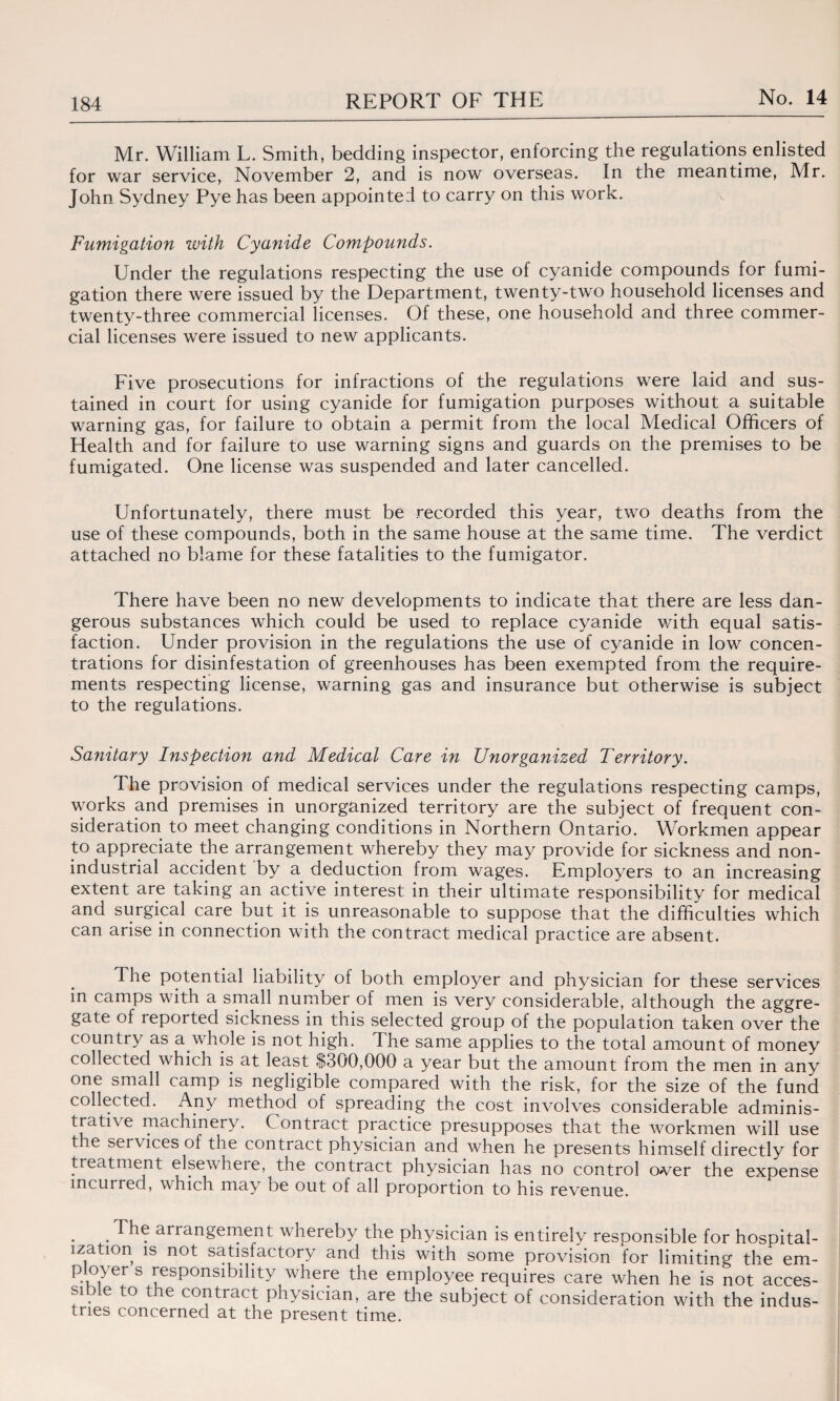 Mr. William L. Smith, bedding inspector, enforcing the regulations enlisted for war service, November 2, and is now overseas. In the meantime, Mr. John Sydney Pye has been appointed to carry on this work. Fumigation with Cyanide Compounds. Under the regulations respecting the use of cyanide compounds for fumi¬ gation there were issued by the Department, twenty-two household licenses and twenty-three commercial licenses. Of these, one household and three commer¬ cial licenses were issued to new applicants. Five prosecutions for infractions of the regulations were laid and sus¬ tained in court for using cyanide for fumigation purposes without a suitable warning gas, for failure to obtain a permit from the local Medical Officers of Health and for failure to use warning signs and guards on the premises to be fumigated. One license was suspended and later cancelled. Unfortunately, there must be recorded this year, two deaths from the use of these compounds, both in the same house at the same time. The verdict attached no blame for these fatalities to the fumigator. There have been no new developments to indicate that there are less dan¬ gerous substances which could be used to replace cyanide with equal satis¬ faction. Under provision in the regulations the use of cyanide in low concen¬ trations for disinfestation of greenhouses has been exempted from the require¬ ments respecting license, warning gas and insurance but otherwise is subject to the regulations. Sanitary Inspection and Medical Care in Unorganized Territory. The provision of medical services under the regulations respecting camps, works and premises in unorganized territory are the subject of frequent con¬ sideration to meet changing conditions in Northern Ontario. Workmen appear to appreciate the arrangement whereby they may provide for sickness and non¬ industrial accident by a deduction from wages. Employers to an increasing extent are taking an active interest in their ultimate responsibility for medical and surgical care but it is unreasonable to suppose that the difficulties which can arise in connection with the contract medical practice are absent. The potential liability of both employer and physician for these services in camps with a small number of men is very considerable, although the aggre¬ gate of reported sickness in this selected group of the population taken over the country as a.whole is not high. The same applies to the total amount of money collected which is at least $300,000 a year but the amount from the men in any one small camp is negligible compared with the risk, for the size of the fund collected. Any method of spreading the cost involves considerable adminis¬ trative machinery. Contract practice presupposes that the workmen will use the sei vices of the contract physician and when he presents himself directly for treatment elsewhere, the contract physician has no control over the expense incurred, which may be out of all proportion to his revenue. . arrangement whereby the physician is entirely responsible for hospital¬ ization is not satisfactory and this with some provision for limiting the em- p o^ers responsibility where the employee requires care when he is not acces¬ sible to the contract physician, are the subject of consideration with the indus¬ tries concerned at the present time.