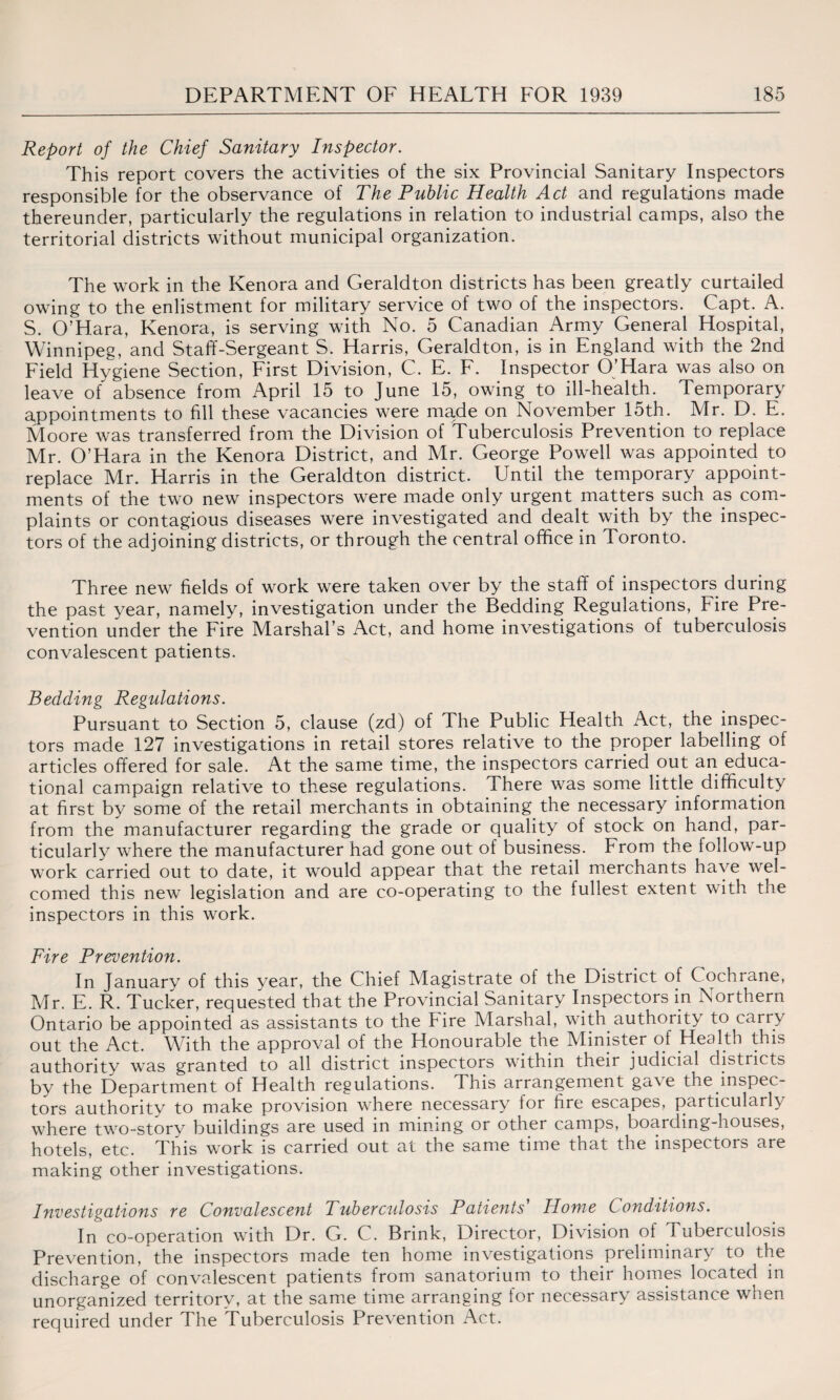Report of the Chief Sanitary Inspector. This report covers the activities of the six Provincial Sanitary Inspectors responsible for the observance of The Public Health Act and regulations made thereunder, particularly the regulations in relation to industrial camps, also the territorial districts without municipal organization. The work in the Kenora and Geraldton districts has been greatly curtailed owing to the enlistment for military service of two of the inspectors. Capt. A. S. O’Hara, Kenora, is serving with No. 5 Canadian Army General Hospital, Winnipeg, and Staff-Sergeant S. Harris, Geraldton, is in England with the 2nd Field Hygiene Section, First Division, C. E. F. Inspector O’Hara was also on leave of absence from April 15 to June 15, owing to ill-health. Temporary appointments to fill these vacancies were ma.de on November 15th. Mr. D. E. Moore was transferred from the Division of Tuberculosis Prevention to replace Mr. O’Hara in the Kenora District, and Mr. George Powell was appointed to replace Mr. Harris in the Geraldton district. Until the temporary appoint¬ ments of the two new inspectors were made only urgent matters such as com¬ plaints or contagious diseases were investigated and dealt with by the inspec¬ tors of the adjoining districts, or through the central office in 1 oronto. Three new fields of work were taken over by the staff of inspectors during the past year, namely, investigation under the Bedding Regulations, Fire Pre¬ vention under the Fire Marshal’s Act, and home investigations of tuberculosis convalescent patients. Bedding Regulations. Pursuant to Section 5, clause (zd) of The Public Health Act, the inspec¬ tors made 127 investigations in retail stores relative to the proper labelling of articles offered for sale. At the same time, the inspectors carried out an educa¬ tional campaign relative to these regulations. There was some little difficulty at first by some of the retail merchants in obtaining the necessary information from the manufacturer regarding the grade or qualify of stock on hand, par¬ ticularly where the manufacturer had gone out of business. From the follow-up work carried out to date, it would appear that the retail merchants have wel¬ comed this new legislation and are co-operating to the fullest extent with the inspectors in this work. Fire Prevention. In January of this year, the Chief Magistrate of the District of Cochrane, Mr. E. R. Tucker, requested that the Provincial Sanitary Inspectors in Northern Ontario be appointed as assistants to the fire Marshal, with authority to carry out the Act. With the approval of the Honourable the Minister of Health this authority was granted to all district inspectors within their judicial districts by the Department of Health regulations. This arrangement gave the inspec¬ tors authority to make provision where necessary for fire escapes, particularly where two-story buildings are used in mining or other camps, boarding-houses, hotels, etc. This work is carried out at the same time that the inspectors are making other investigations. Investigations re Convalescent Tuberculosis Patients Home Conditions. In co-operation with Dr. G. C. Brink, Director, Division of Tuberculosis Prevention, the inspectors made ten home investigations preliminary to the discharge of convalescent patients from sanatorium to their homes located in unorganized territory, at the same time arranging for necessary assistance when required under The Tuberculosis Prevention Act.