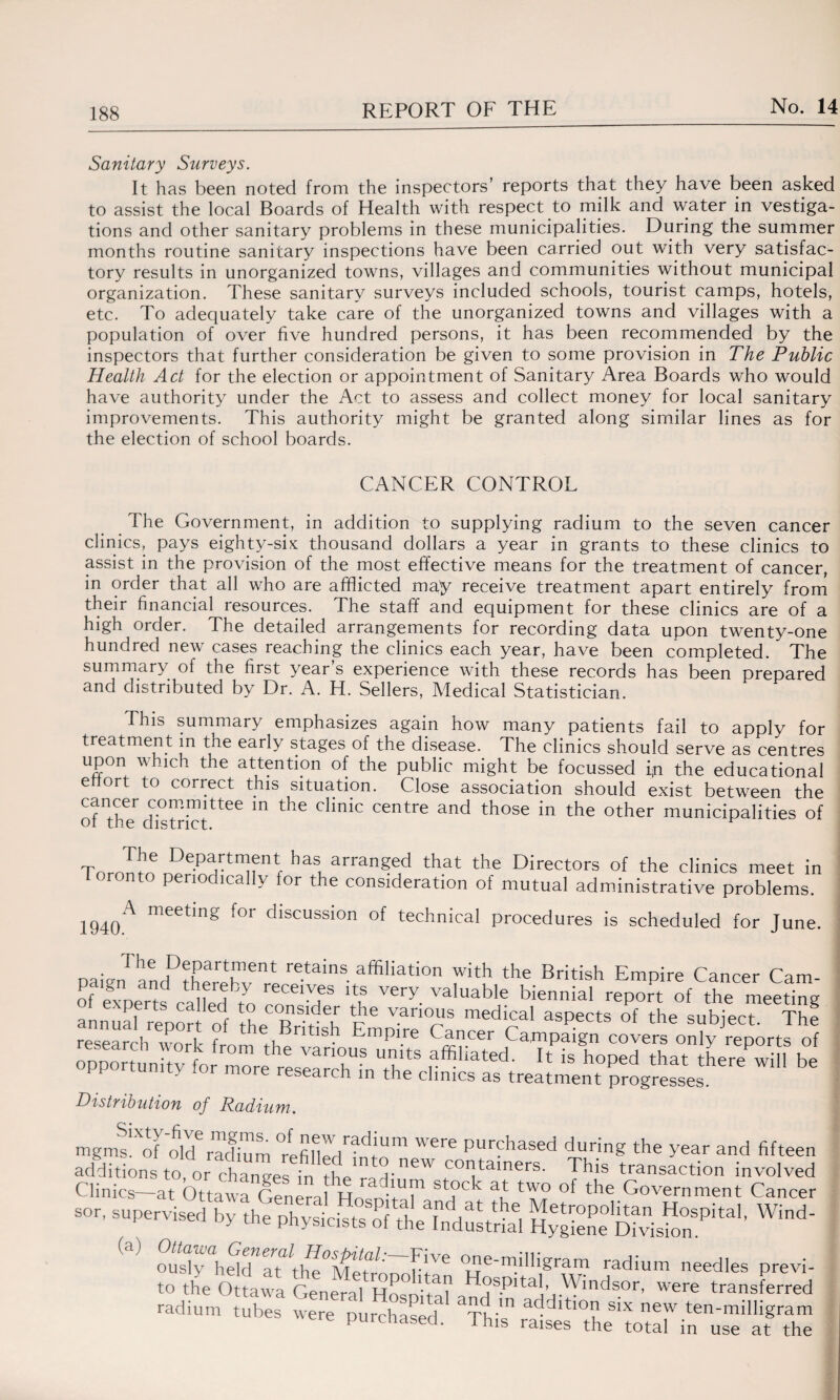Sanitary Surveys. It has been noted from the inspectors’ reports that they have been asked to assist the local Boards of Health with respect to milk and water in vestiga- tions and other sanitary problems in these municipalities. During the summer months routine sanitary inspections have been carried out with very satisfac¬ tory results in unorganized towns, villages and communities without municipal organization. These sanitary surveys included schools, tourist camps, hotels, etc. To adequately take care of the unorganized towns and villages with a population of over five hundred persons, it has been recommended by the inspectors that further consideration be given to some provision in The Public Health Act for the election or appointment of Sanitary Area Boards who would have authority under the Act to assess and collect money for local sanitary improvements. This authority might be granted along similar lines as for the election of school boards. CANCER CONTROL The Government, in addition to supplying radium to the seven cancer clinics, pays eighty-six thousand dollars a year in grants to these clinics to assist in the provision of the most effective means for the treatment of cancer, in order that all who are afflicted may receive treatment apart entirely from their financial resources. The staff and equipment for these clinics are of a high order. The detailed arrangements for recording data upon twenty-one hundred new cases reaching the clinics each year, have been completed. The summary of the first year’s experience with these records has been prepared and distributed by Dr. A. H. Sellers, Medical Statistician. This summary emphasizes again how many patients fail to apply for treatment in the early stages of the disease. The clinics should serve as centres upon which the attention of the public might be focussed ip the educational e ort to correct this situation. Close association should exist between the of^ dEtrictttee m ^ dinic Centre and those in the other municipalities of Tornfin f hasu arranged that the Directors of the clinics meet in oronto periodically for the consideration of mutual administrative problems. 1940A meetmg for dlscussi°n of technical procedures is scheduled for June. pai JaLLhCbTrl retainS affiliation Pth the British Empire Cancer Cam- of experts ca^ed^o „?T ‘S V6ry. valuab'e biennial report of the meeting Distribution of Radium. mgms1Xof'oM radium W6re purchased during the year and fifteen additions to or1™ ; new COatainers' This transaction involved Clinics—at Ottawa GeneranL nlT a°Ck *1 ‘Y0 °f the Government Cancer WM- radium ueudte, previ- to the Ottawa General Hospital and'in* v mds0r’ were transferred radium tubes were purchased Thhf addltl°a S1X new ten-milligram purchased. I his raises the total in use at the