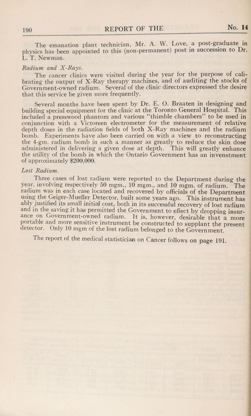 The emanation plant technician, Mr. A. W. Love, a post-graduate in physics has been appointed to this (non-permanent) post in succession to Dr. L. T. Newman. Radium and X-Rays. The cancer clinics were visited during the year for the purpose of cali¬ brating the output of X-Ray therapy machines, and of auditing the stocks of Government-owned radium. Several of the clinic directors expressed the desire that this service be given more frequently. Several months have been spent by Dr. E. O. Braaten in designing and building special equipment for the clinic at the Toronto General Hospital. This included a presswood phantom and various ‘'thimble chambers” to be used in conjunction with a Victoreen electrometer for the measurement of relative depth doses in the radiation fields of both X-Ray machines and the radium bomb. Experiments have also been carried on with a view to reconstructing the 4-gm. radium bomb in such a manner as greatly to reduce the skin dose administered in delivering a given dose at depth. This will greatly enhance the utility of the bomb in which the Ontario Government has an invenstment of approximately $200,000. Lost Radium. Three cases of lost radium were reported to the Department during the year, involving respectively 50 mgm., 10 mgm., and 10 mgm. of radium. The radium was in each case located and recovered by officials of the Department using the Geiger-Mueller Detector, built some years ago. This instrument has ably justified its small initial cost, both in its successful recovery of lost radium and in the saving it has permitted the Government to effect by dropping insur¬ ance on Government-owned radium. It is, however, desirable that a more portable and more sensitive instrument be constructed to supplant the present detector. Only 10 mgm of the lost radium belonged to the Government. The report of the medical statistician on Cancer follows on page 191.